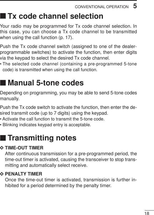 185CONVENTIONAL OPERATION‘‘Tx code channel selectionYour radio may be programmed for Tx code channel selection. Inthis case, you can choose a Tx code channel to be transmittedwhen using the call function (p. 17).Push the Tx code channel switch (assigned to one of the dealer-programmable switches) to activate the function, then enter digitsvia the keypad to select the desired Tx code channel.• The selected code channel (containing a pre-programmed 5-tonecode) is transmitted when using the call function.‘‘Manual 5-tone codesDepending on programming, you may be able to send 5-tone codesmanually.Push the Tx code switch to activate the function, then enter the de-sired transmit code (up to 7 digits) using the keypad.• Activate the call function to transmit the 5-tone code.• Blinking indicates keypad entry is acceptable.‘‘Transmitting notesDDTIME-OUT TIMERAfter continuous transmission for a pre-programmed period, thetime-out timer is activated, causing the transceiver to stop trans-mitting and automatically select receive.DDPENALTY TIMEROnce the time-out timer is activated, transmission is further in-hibited for a period determined by the penalty timer.