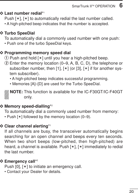 206SmarTrunk IITM OPERATIONDDLast number redial*1Push [M], [M] to automatically redial the last number called.• A high-pitched beep indicates that the number is accepted.DDTurbo SpeeDialTo automatically dial a commonly used number with one push:• Push one of the turbo SpeeDial keys.DDProgramming memory speed dial qPush and hold [M] until you hear a high-pitched beep.wEnter the memory location (0–9, A, B, C, D), the telephone orsubscriber number, then [1], [M] (or [3], [M] if for another sys-tem subscriber).• A high-pitched beep indicates successful programming.• Memories [A]–[D] are used for the Turbo SpeeDial.NOTE: This function is available for the IC-F30GT/IC-F40GTonly.DDMemory speed-dialling*2To automatically dial a commonly used number from memory:• Push [M] followed by the memory location (0–9).DDClear channel alerting*1If all channels are busy, the transceiver automatically beginssearching for an open channel and beeps every ten seconds.When two short beeps (low-pitched, then high-pitched) areheard, a channel is available. Push [M], [M] immediately to redialthe last number.DDEmergency call*2Push [0], [M] to initiate an emergency call.• Contact your Dealer for details.