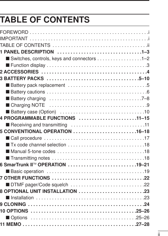 iiTABLE OF CONTENTSFOREWORD . . . . . . . . . . . . . . . . . . . . . . . . . . . . . . . . . . . . . . . . . . . . .iIMPORTANT  . . . . . . . . . . . . . . . . . . . . . . . . . . . . . . . . . . . . . . . . . . . . .iTABLE OF CONTENTS  . . . . . . . . . . . . . . . . . . . . . . . . . . . . . . . . . . . .ii1 PANEL DESCRIPTION  . . . . . . . . . . . . . . . . . . . . . . . . . . . . . . . .1–3‘Switches, controls, keys and connectors . . . . . . . . . . . . . . . . .1–2‘Function display . . . . . . . . . . . . . . . . . . . . . . . . . . . . . . . . . . . . . .32 ACCESSORIES  . . . . . . . . . . . . . . . . . . . . . . . . . . . . . . . . . . . . . . . .43 BATTERY PACKS  . . . . . . . . . . . . . . . . . . . . . . . . . . . . . . . . . . .5–10‘Battery pack replacement  . . . . . . . . . . . . . . . . . . . . . . . . . . . . . .5‘Battery cautions . . . . . . . . . . . . . . . . . . . . . . . . . . . . . . . . . . . . . .6‘Battery charging  . . . . . . . . . . . . . . . . . . . . . . . . . . . . . . . . . . .7–8‘ Charging NOTE  . . . . . . . . . . . . . . . . . . . . . . . . . . . . . . . . . . . . .9‘ Battery case (Option)  . . . . . . . . . . . . . . . . . . . . . . . . . . . . . . . .104 PROGRAMMABLE FUNCTIONS  . . . . . . . . . . . . . . . . . . . . . .11–15‘Receiving and transmitting  . . . . . . . . . . . . . . . . . . . . . . . . . . . .115 CONVENTIONAL OPERATION . . . . . . . . . . . . . . . . . . . . . . . .16–18‘Call procedure  . . . . . . . . . . . . . . . . . . . . . . . . . . . . . . . . . . . . . .17‘Tx code channel selection . . . . . . . . . . . . . . . . . . . . . . . . . . . . .18‘Manual 5-tone codes . . . . . . . . . . . . . . . . . . . . . . . . . . . . . . . . .18‘Transmitting notes  . . . . . . . . . . . . . . . . . . . . . . . . . . . . . . . . . . .186 SmarTrunk IITM OPERATION  . . . . . . . . . . . . . . . . . . . . . . . . . .19–21‘Basic operation  . . . . . . . . . . . . . . . . . . . . . . . . . . . . . . . . . . . . .197 OTHER FUNCTIONS  . . . . . . . . . . . . . . . . . . . . . . . . . . . . . . . . . . .22‘DTMF pager/Code squelch  . . . . . . . . . . . . . . . . . . . . . . . . . . . .228 OPTIONAL UNIT INSTALLATION . . . . . . . . . . . . . . . . . . . . . . . . .23‘ Installation  . . . . . . . . . . . . . . . . . . . . . . . . . . . . . . . . . . . . . . . . .239 CLONING  . . . . . . . . . . . . . . . . . . . . . . . . . . . . . . . . . . . . . . . . . . . .2410 OPTIONS  . . . . . . . . . . . . . . . . . . . . . . . . . . . . . . . . . . . . . . . .25–26‘ Options  . . . . . . . . . . . . . . . . . . . . . . . . . . . . . . . . . . . . . . . .25–2611 MEMO . . . . . . . . . . . . . . . . . . . . . . . . . . . . . . . . . . . . . . . . . . .27–28