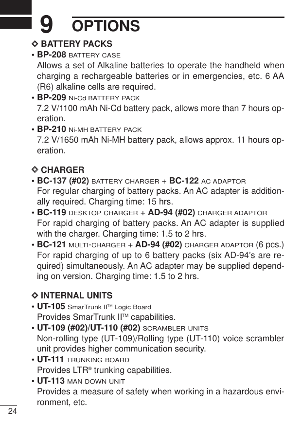 249OPTIONSDDBATTERY PACKS• BP-208BATTERY CASEAllows a set of Alkaline batteries to operate the handheld whencharging a rechargeable batteries or in emergencies, etc. 6 AA(R6) alkaline cells are required.• BP-209Ni-Cd BATTERY PACK7.2 V/1100 mAh Ni-Cd battery pack, allows more than 7 hours op-eration.• BP-210Ni-MH BATTERY PACK7.2 V/1650 mAh Ni-MH battery pack, allows approx. 11 hours op-eration.DDCHARGER• BC-137 (#02) BATTERY CHARGER+ BC-122AC ADAPTORFor regular charging of battery packs. An AC adapter is addition-ally required. Charging time: 15 hrs.• BC-119 DESKTOP CHARGER+ AD-94 (#02)CHARGER ADAPTORFor rapid charging of battery packs. An AC adapter is suppliedwith the charger. Charging time: 1.5 to 2 hrs.• BC-121MULTI-CHARGER+ AD-94 (#02)CHARGER ADAPTOR(6 pcs.)For rapid charging of up to 6 battery packs (six AD-94’s are re-quired) simultaneously. An AC adapter may be supplied depend-ing on version. Charging time: 1.5 to 2 hrs.DDINTERNAL UNITS• UT-105 SmarTrunk IITMLogic BoardProvides SmarTrunk IITM capabilities.• UT-109 (#02)/UT-110 (#02) SCRAMBLER UNITSNon-rolling type (UT-109)/Rolling type (UT-110) voice scramblerunit provides higher communication security.• UT-111TRUNKING BOARDProvides LTR®trunking capabilities.• UT-113MAN DOWN UNITProvides a measure of safety when working in a hazardous envi-ronment, etc. 