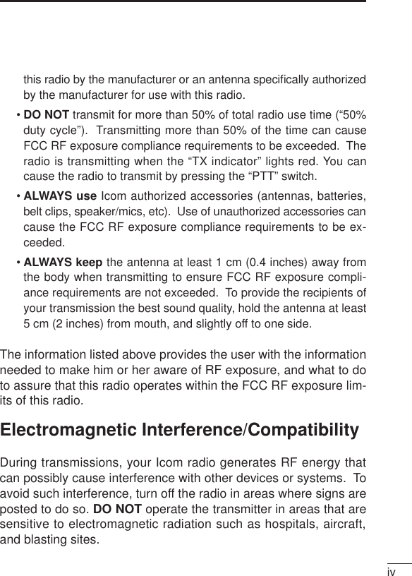 ivthis radio by the manufacturer or an antenna speciﬁcally authorizedby the manufacturer for use with this radio.•DO NOT transmit for more than 50% of total radio use time (“50%duty cycle”).  Transmitting more than 50% of the time can causeFCC RF exposure compliance requirements to be exceeded.  Theradio is transmitting when the “TX indicator” lights red. You cancause the radio to transmit by pressing the “PTT” switch.•ALWAYS use Icom authorized accessories (antennas, batteries,belt clips, speaker/mics, etc).  Use of unauthorized accessories cancause the FCC RF exposure compliance requirements to be ex-ceeded.•ALWAYS keep the antenna at least 1 cm (0.4 inches) away fromthe body when transmitting to ensure FCC RF exposure compli-ance requirements are not exceeded.  To provide the recipients ofyour transmission the best sound quality, hold the antenna at least5 cm (2 inches) from mouth, and slightly off to one side.The information listed above provides the user with the informationneeded to make him or her aware of RF exposure, and what to doto assure that this radio operates within the FCC RF exposure lim-its of this radio.Electromagnetic Interference/CompatibilityDuring transmissions, your Icom radio generates RF energy thatcan possibly cause interference with other devices or systems.  Toavoid such interference, turn off the radio in areas where signs areposted to do so. DO NOT operate the transmitter in areas that aresensitive to electromagnetic radiation such as hospitals, aircraft,and blasting sites.