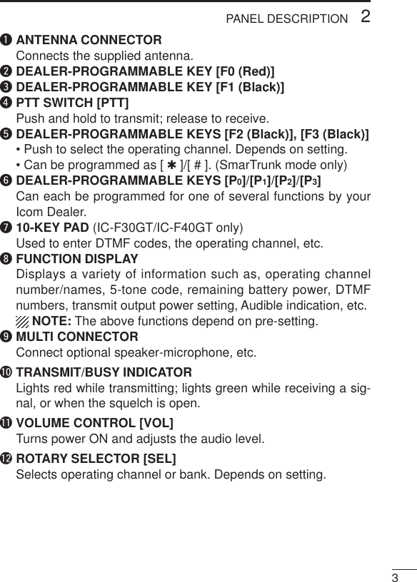 32PANEL DESCRIPTIONqANTENNA CONNECTORConnects the supplied antenna.wDEALER-PROGRAMMABLE KEY [F0 (Red)]eDEALER-PROGRAMMABLE KEY [F1 (Black)]rPTT SWITCH [PTT]Push and hold to transmit; release to receive.tDEALER-PROGRAMMABLE KEYS [F2 (Black)], [F3 (Black)]• Push to select the operating channel. Depends on setting.• Can be programmed as [ ✱]/[ # ]. (SmarTrunk mode only)yDEALER-PROGRAMMABLE KEYS [P0]/[P1]/[P2]/[P3]Can each be programmed for one of several functions by yourIcom Dealer.u10-KEY PAD (IC-F30GT/IC-F40GT only)Used to enter DTMF codes, the operating channel, etc.iFUNCTION DISPLAYDisplays a variety of information such as, operating channelnumber/names, 5-tone code, remaining battery power, DTMFnumbers, transmit output power setting, Audible indication, etc.NOTE: The above functions depend on pre-setting.oMULTI CONNECTORConnect optional speaker-microphone, etc.!0 TRANSMIT/BUSY INDICATORLights red while transmitting; lights green while receiving a sig-nal, or when the squelch is open.!1 VOLUME CONTROL [VOL]Turns power ON and adjusts the audio level.!2 ROTARY SELECTOR [SEL]Selects operating channel or bank. Depends on setting.