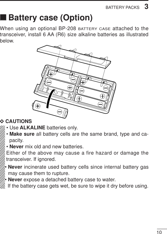 103BATTERY PACKS‘‘Battery case (Option)When using an optional BP-208 BATTERY CASEattached to thetransceiver, install 6 AA (R6) size alkaline batteries as illustratedbelow.DDCAUTIONS• Use ALKALINE batteries only.• Make sure all battery cells are the same brand, type and ca-pacity.• Never mix old and new batteries.Either of the above may cause a fire hazard or damage thetransceiver. If ignored.• Never incinerate used battery cells since internal battery gasmay cause them to rupture.• Never expose a detached battery case to water.If the battery case gets wet, be sure to wipe it dry before using.