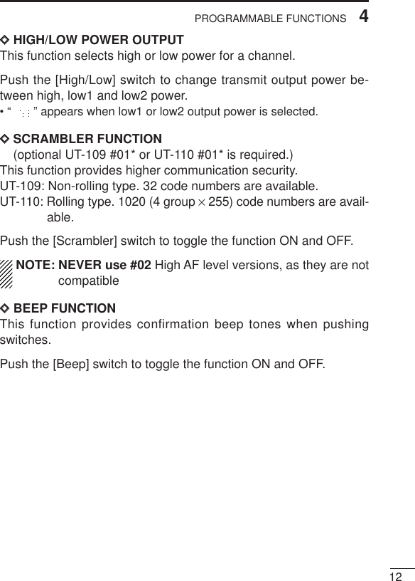 124PROGRAMMABLE FUNCTIONSDDHIGH/LOW POWER OUTPUTThis function selects high or low power for a channel.Push the [High/Low] switch to change transmit output power be-tween high, low1 and low2 power.• “ ” appears when low1 or low2 output power is selected.DDSCRAMBLER FUNCTION(optional UT-109 #01* or UT-110 #01* is required.)This function provides higher communication security.UT-109: Non-rolling type. 32 code numbers are available.UT-110: Rolling type. 1020 (4 group ×255) code numbers are avail-able.Push the [Scrambler] switch to toggle the function ON and OFF.NOTE: NEVER use #02 High AF level versions, as they are notcompatibleDDBEEP FUNCTIONThis function provides confirmation beep tones when pushingswitches.Push the [Beep] switch to toggle the function ON and OFF.