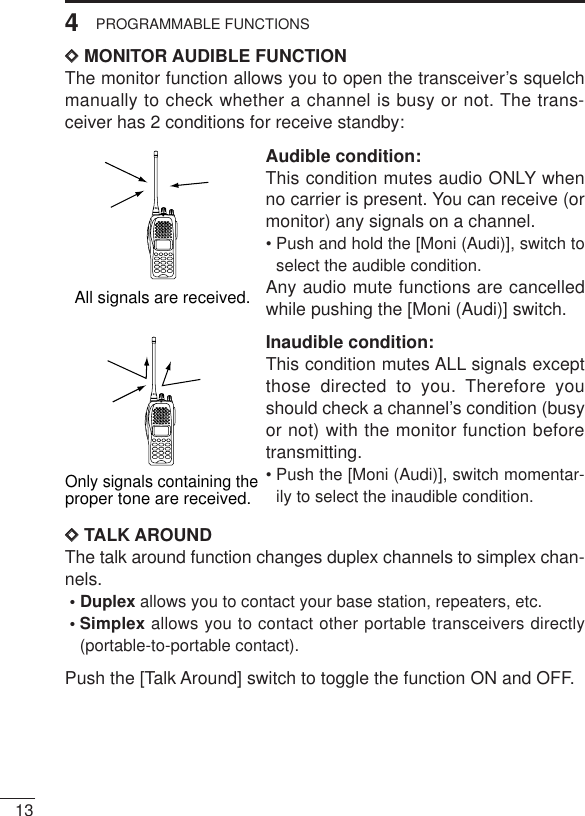 134PROGRAMMABLE FUNCTIONSDDMONITOR AUDIBLE FUNCTIONThe monitor function allows you to open the transceiver’s squelchmanually to check whether a channel is busy or not. The trans-ceiver has 2 conditions for receive standby:Audible condition:This condition mutes audio ONLY whenno carrier is present. You can receive (ormonitor) any signals on a channel.• Push and hold the [Moni (Audi)], switch toselect the audible condition.Any audio mute functions are cancelledwhile pushing the [Moni (Audi)] switch.Inaudible condition:This condition mutes ALL signals exceptthose directed to you. Therefore youshould check a channel’s condition (busyor not) with the monitor function beforetransmitting.• Push the [Moni (Audi)], switch momentar-ily to select the inaudible condition.DDTALK AROUNDThe talk around function changes duplex channels to simplex chan-nels.• Duplex allows you to contact your base station, repeaters, etc.• Simplex allows you to contact other portable transceivers directly(portable-to-portable contact).Push the [Talk Around] switch to toggle the function ON and OFF.All signals are received.Only signals containing the proper tone are received.