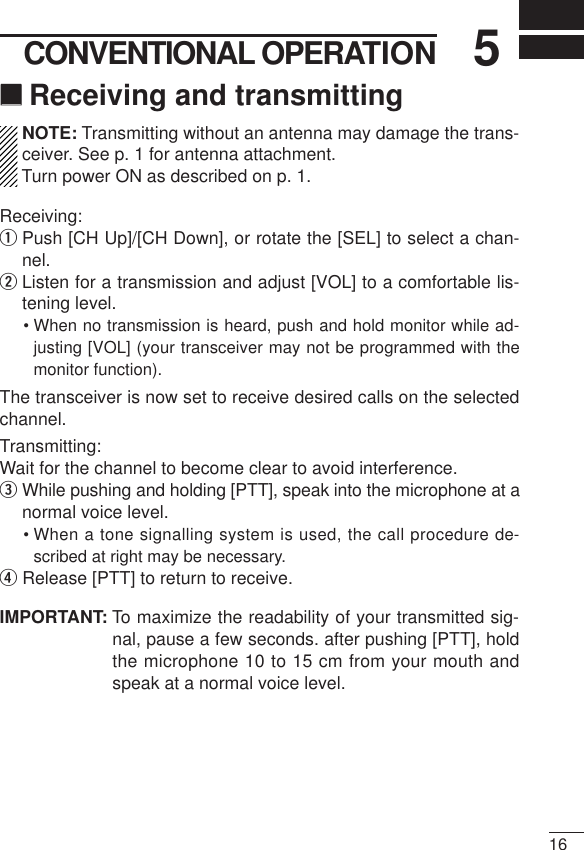 165CONVENTIONAL OPERATION‘‘Receiving and transmittingNOTE: Transmitting without an antenna may damage the trans-ceiver. See p. 1 for antenna attachment.Turn power ON as described on p. 1.Receiving:qPush [CH Up]/[CH Down], or rotate the [SEL] to select a chan-nel.wListen for a transmission and adjust [VOL] to a comfortable lis-tening level.• When no transmission is heard, push and hold monitor while ad-justing [VOL] (your transceiver may not be programmed with themonitor function).The transceiver is now set to receive desired calls on the selectedchannel.Transmitting:Wait for the channel to become clear to avoid interference.eWhile pushing and holding [PTT], speak into the microphone at anormal voice level.• When a tone signalling system is used, the call procedure de-scribed at right may be necessary.rRelease [PTT] to return to receive.IMPORTANT: To maximize the readability of your transmitted sig-nal, pause a few seconds. after pushing [PTT], holdthe microphone 10 to 15 cm from your mouth andspeak at a normal voice level.