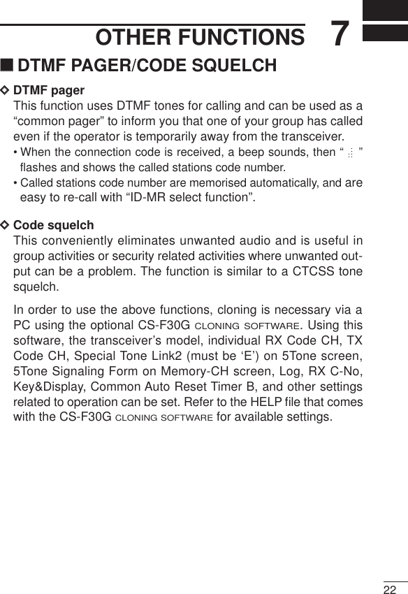 227OTHER FUNCTIONS‘‘DTMF PAGER/CODE SQUELCHDDDTMF pagerThis function uses DTMF tones for calling and can be used as a“common pager” to inform you that one of your group has calledeven if the operator is temporarily away from the transceiver.• When the connection code is received, a beep sounds, then “  ”flashes and shows the called stations code number.• Called stations code number are memorised automatically, and areeasy to re-call with “ID-MR select function”.DDCode squelchThis conveniently eliminates unwanted audio and is useful ingroup activities or security related activities where unwanted out-put can be a problem. The function is similar to a CTCSS tonesquelch.In order to use the above functions, cloning is necessary via aPC using the optional CS-F30G CLONING SOFTWARE. Using thissoftware, the transceiver’s model, individual RX Code CH, TXCode CH, Special Tone Link2 (must be ‘E’) on 5Tone screen,5Tone Signaling Form on Memory-CH screen, Log, RX C-No,Key&amp;Display, Common Auto Reset Timer B, and other settingsrelated to operation can be set. Refer to the HELP ﬁle that comeswith the CS-F30G CLONING SOFTWAREfor available settings.