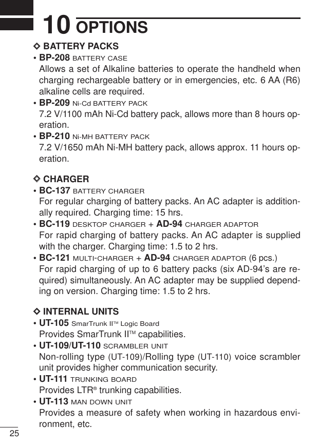 2510 OPTIONSDDBATTERY PACKS• BP-208BATTERY CASEAllows a set of Alkaline batteries to operate the handheld whencharging rechargeable battery or in emergencies, etc. 6 AA (R6)alkaline cells are required.• BP-209Ni-Cd BATTERY PACK7.2 V/1100 mAh Ni-Cd battery pack, allows more than 8 hours op-eration.• BP-210Ni-MH BATTERY PACK7.2 V/1650 mAh Ni-MH battery pack, allows approx. 11 hours op-eration.DDCHARGER• BC-137 BATTERY CHARGERFor regular charging of battery packs. An AC adapter is addition-ally required. Charging time: 15 hrs.• BC-119 DESKTOP CHARGER+ AD-94CHARGER ADAPTORFor rapid charging of battery packs. An AC adapter is suppliedwith the charger. Charging time: 1.5 to 2 hrs.• BC-121MULTI-CHARGER+ AD-94CHARGER ADAPTOR(6 pcs.)For rapid charging of up to 6 battery packs (six AD-94’s are re-quired) simultaneously. An AC adapter may be supplied depend-ing on version. Charging time: 1.5 to 2 hrs.DDINTERNAL UNITS• UT-105 SmarTrunk IITMLogic BoardProvides SmarTrunk IITM capabilities.• UT-109/UT-110 SCRAMBLER UNITNon-rolling type (UT-109)/Rolling type (UT-110) voice scramblerunit provides higher communication security.• UT-111TRUNKING BOARDProvides LTR®trunking capabilities.• UT-113MAN DOWN UNITProvides a measure of safety when working in hazardous envi-ronment, etc. 
