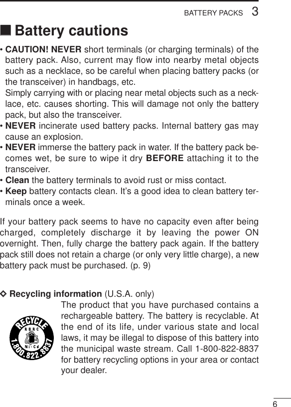 63BATTERY PACKS‘‘Battery cautions• CAUTION! NEVER short terminals (or charging terminals) of thebattery pack. Also, current may flow into nearby metal objectssuch as a necklace, so be careful when placing battery packs (orthe transceiver) in handbags, etc.Simply carrying with or placing near metal objects such as a neck-lace, etc. causes shorting. This will damage not only the batterypack, but also the transceiver.• NEVER incinerate used battery packs. Internal battery gas maycause an explosion.• NEVER immerse the battery pack in water. If the battery pack be-comes wet, be sure to wipe it dry BEFORE attaching it to thetransceiver.• Clean the battery terminals to avoid rust or miss contact.• Keep battery contacts clean. It’s a good idea to clean battery ter-minals once a week.If your battery pack seems to have no capacity even after beingcharged, completely discharge it by leaving the power ONovernight. Then, fully charge the battery pack again. If the batterypack still does not retain a charge (or only very little charge), a newbattery pack must be purchased. (p. 9)DDRecycling information (U.S.A. only)The product that you have purchased contains arechargeable battery. The battery is recyclable. Atthe end of its life, under various state and locallaws, it may be illegal to dispose of this battery intothe municipal waste stream. Call 1-800-822-8837for battery recycling options in your area or contactyour dealer.