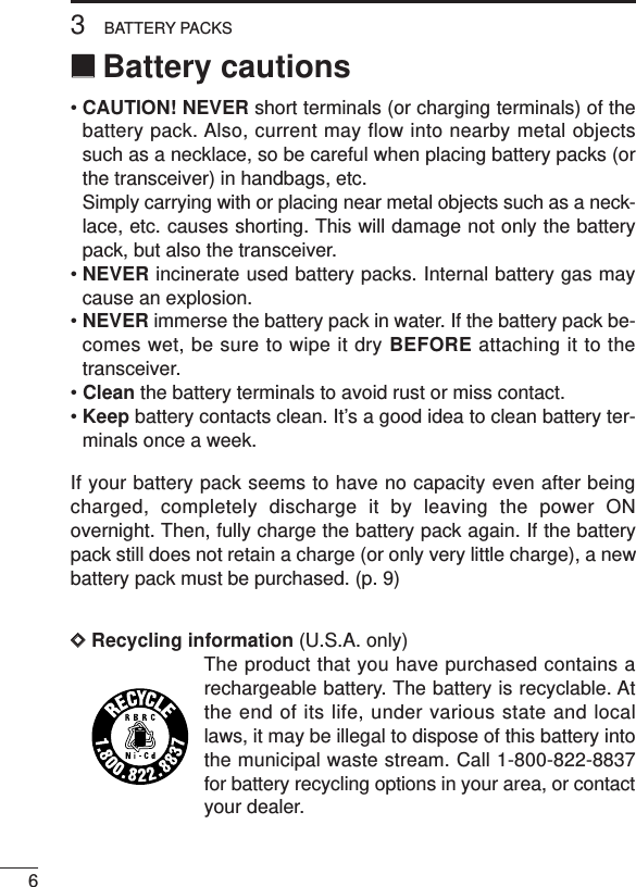 63BATTERY PACKS‘‘Battery cautions• CAUTION! NEVER short terminals (or charging terminals) of thebattery pack. Also, current may flow into nearby metal objectssuch as a necklace, so be careful when placing battery packs (orthe transceiver) in handbags, etc.Simply carrying with or placing near metal objects such as a neck-lace, etc. causes shorting. This will damage not only the batterypack, but also the transceiver.• NEVER incinerate used battery packs. Internal battery gas maycause an explosion.• NEVER immerse the battery pack in water. If the battery pack be-comes wet, be sure to wipe it dry BEFORE attaching it to thetransceiver.• Clean the battery terminals to avoid rust or miss contact.• Keep battery contacts clean. It’s a good idea to clean battery ter-minals once a week.If your battery pack seems to have no capacity even after beingcharged, completely discharge it by leaving the power ONovernight. Then, fully charge the battery pack again. If the batterypack still does not retain a charge (or only very little charge), a newbattery pack must be purchased. (p. 9)DDRecycling information (U.S.A. only)The product that you have purchased contains arechargeable battery. The battery is recyclable. Atthe end of its life, under various state and locallaws, it may be illegal to dispose of this battery intothe municipal waste stream. Call 1-800-822-8837for battery recycling options in your area, or contactyour dealer.