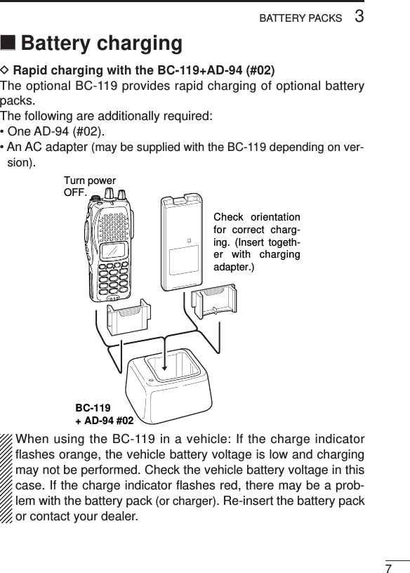 73BATTERY PACKS‘‘Battery chargingDRapid charging with the BC-119+AD-94 (#02)The optional BC-119 provides rapid charging of optional batterypacks.The following are additionally required:• One AD-94 (#02).• An AC adapter (may be supplied with the BC-119 depending on ver-sion).When using the BC-119 in a vehicle: If the charge indicatorﬂashes orange, the vehicle battery voltage is low and chargingmay not be performed. Check the vehicle battery voltage in thiscase. If the charge indicator ﬂashes red, there may be a prob-lem with the battery pack (or charger). Re-insert the battery packor contact your dealer.BC-119+ AD-94 #02Check orientation for correct charg-ing. (Insert togeth-er with charging adapter.)Turn powerOFF.