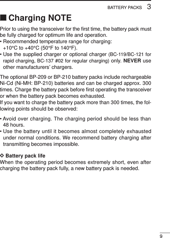 93BATTERY PACKS‘‘Charging NOTEPrior to using the transceiver for the ﬁrst time, the battery pack mustbe fully charged for optimum life and operation.• Recommended temperature range for charging:+10°C to +40°C (50°F to 140°F).• Use the supplied charger or optional charger (BC-119/BC-121 forrapid charging, BC-137 #02 for regular charging) only. NEVER useother manufacturers’ chargers.The optional BP-209 or BP-210 battery packs include rechargeableNi-Cd (Ni-MH: BP-210) batteries and can be charged approx. 300times. Charge the battery pack before ﬁrst operating the transceiveror when the battery pack becomes exhausted.If you want to charge the battery pack more than 300 times, the fol-lowing points should be observed:• Avoid over charging. The charging period should be less than48 hours.• Use the battery until it becomes almost completely exhaustedunder normal conditions. We recommend battery charging aftertransmitting becomes impossible.DDBattery pack lifeWhen the operating period becomes extremely short, even aftercharging the battery pack fully, a new battery pack is needed.