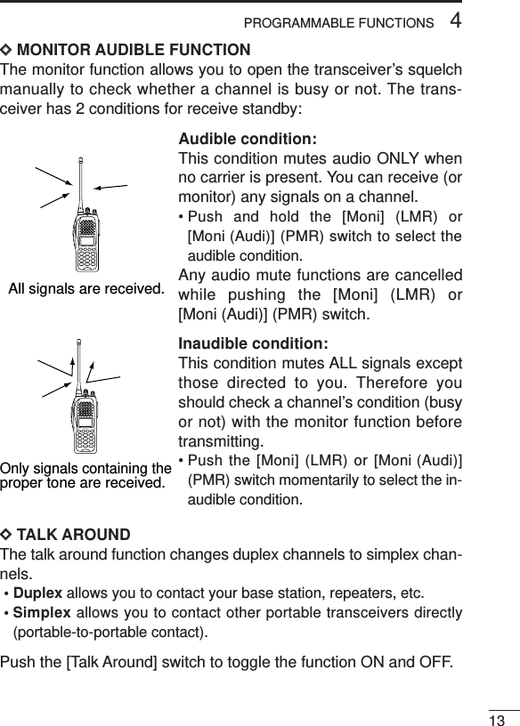 134PROGRAMMABLE FUNCTIONSDDMONITOR AUDIBLE FUNCTIONThe monitor function allows you to open the transceiver’s squelchmanually to check whether a channel is busy or not. The trans-ceiver has 2 conditions for receive standby:Audible condition:This condition mutes audio ONLY whenno carrier is present. You can receive (ormonitor) any signals on a channel.• Push and hold the [Moni] (LMR) or[Moni (Audi)] (PMR) switch to select theaudible condition.Any audio mute functions are cancelledwhile pushing the [Moni] (LMR) or[Moni (Audi)] (PMR) switch.Inaudible condition:This condition mutes ALL signals exceptthose directed to you. Therefore youshould check a channel’s condition (busyor not) with the monitor function beforetransmitting.• Push the [Moni] (LMR) or [Moni (Audi)](PMR) switch momentarily to select the in-audible condition.DDTALK AROUNDThe talk around function changes duplex channels to simplex chan-nels.• Duplex allows you to contact your base station, repeaters, etc.• Simplex allows you to contact other portable transceivers directly(portable-to-portable contact).Push the [Talk Around] switch to toggle the function ON and OFF.All signals are received.Only signals containing the proper tone are received.