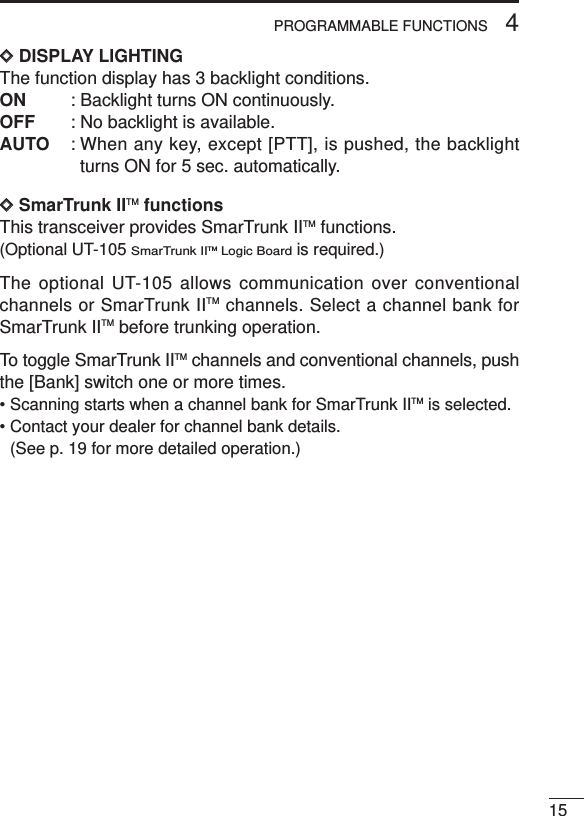 154PROGRAMMABLE FUNCTIONSDDDISPLAY LIGHTINGThe function display has 3 backlight conditions.ON : Backlight turns ON continuously. OFF : No backlight is available.AUTO : When any key, except [PTT], is pushed, the backlightturns ON for 5 sec. automatically.DDSmarTrunk IITM functionsThis transceiver provides SmarTrunk IITM functions.(Optional UT-105 SmarTrunk IITM Logic Boardis required.)The optional UT-105 allows communication over conventionalchannels or SmarTrunk IITM channels. Select a channel bank forSmarTrunk IITM before trunking operation.To toggle SmarTrunk IITM channels and conventional channels, pushthe [Bank] switch one or more times.• Scanning starts when a channel bank for SmarTrunk IITM is selected.• Contact your dealer for channel bank details. (See p. 19 for more detailed operation.)