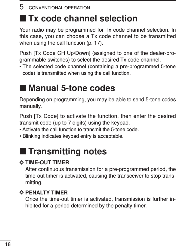 185CONVENTIONAL OPERATION‘‘Tx code channel selectionYour radio may be programmed for Tx code channel selection. Inthis case, you can choose a Tx code channel to be transmittedwhen using the call function (p. 17).Push [Tx Code CH Up/Down] (assigned to one of the dealer-pro-grammable switches) to select the desired Tx code channel.• The selected code channel (containing a pre-programmed 5-tonecode) is transmitted when using the call function.‘‘Manual 5-tone codesDepending on programming, you may be able to send 5-tone codesmanually.Push [Tx Code] to activate the function, then enter the desiredtransmit code (up to 7 digits) using the keypad.• Activate the call function to transmit the 5-tone code.• Blinking indicates keypad entry is acceptable.‘‘Transmitting notesDDTIME-OUT TIMERAfter continuous transmission for a pre-programmed period, thetime-out timer is activated, causing the transceiver to stop trans-mitting.DDPENALTY TIMEROnce the time-out timer is activated, transmission is further in-hibited for a period determined by the penalty timer.