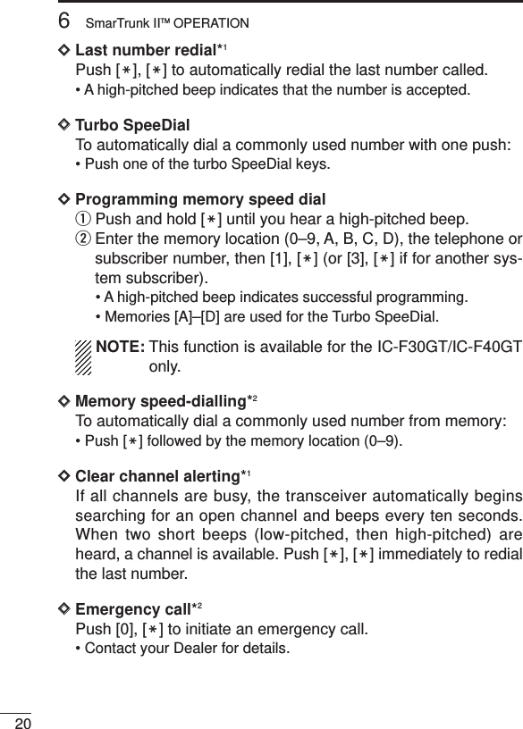 206SmarTrunk IITM OPERATIONDDLast number redial*1Push [M], [M] to automatically redial the last number called.• A high-pitched beep indicates that the number is accepted.DDTurbo SpeeDialTo automatically dial a commonly used number with one push:• Push one of the turbo SpeeDial keys.DDProgramming memory speed dial qPush and hold [M] until you hear a high-pitched beep.wEnter the memory location (0–9, A, B, C, D), the telephone orsubscriber number, then [1], [M] (or [3], [M] if for another sys-tem subscriber).• A high-pitched beep indicates successful programming.• Memories [A]–[D] are used for the Turbo SpeeDial.NOTE: This function is available for the IC-F30GT/IC-F40GTonly.DDMemory speed-dialling*2To automatically dial a commonly used number from memory:• Push [M] followed by the memory location (0–9).DDClear channel alerting*1If all channels are busy, the transceiver automatically beginssearching for an open channel and beeps every ten seconds.When two short beeps (low-pitched, then high-pitched) areheard, a channel is available. Push [M], [M] immediately to redialthe last number.DDEmergency call*2Push [0], [M] to initiate an emergency call.• Contact your Dealer for details.