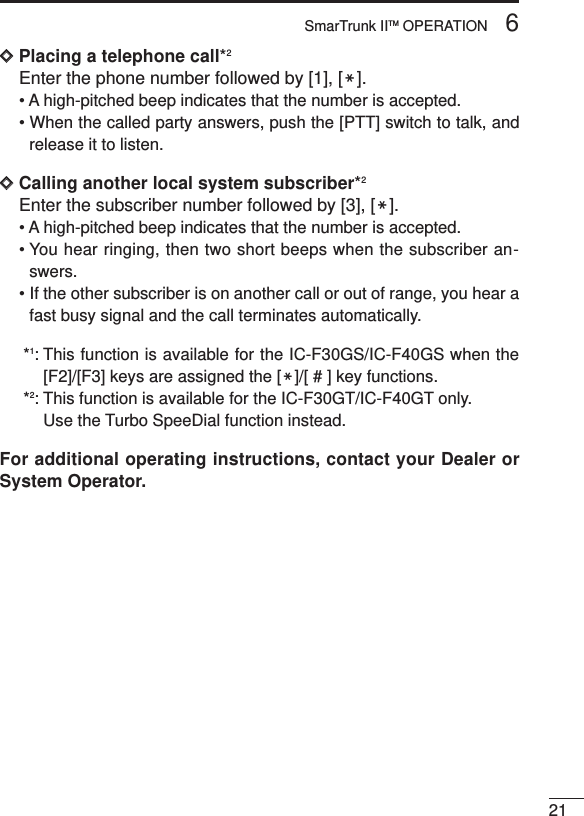 216SmarTrunk IITM OPERATIONDDPlacing a telephone call*2Enter the phone number followed by [1], [M].• A high-pitched beep indicates that the number is accepted.• When the called party answers, push the [PTT] switch to talk, andrelease it to listen.DDCalling another local system subscriber*2Enter the subscriber number followed by [3], [M].• A high-pitched beep indicates that the number is accepted.• You hear ringing, then two short beeps when the subscriber an-swers.• If the other subscriber is on another call or out of range, you hear afast busy signal and the call terminates automatically.*1: This function is available for the IC-F30GS/IC-F40GS when the[F2]/[F3] keys are assigned the [M]/[ # ] key functions.*2: This function is available for the IC-F30GT/IC-F40GT only.Use the Turbo SpeeDial function instead.For additional operating instructions, contact your Dealer orSystem Operator.