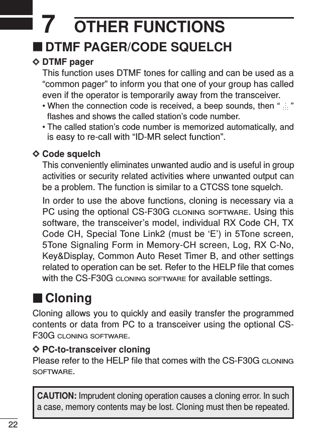 OTHER FUNCTIONS227‘‘DTMF PAGER/CODE SQUELCHDDDTMF pagerThis function uses DTMF tones for calling and can be used as a“common pager” to inform you that one of your group has calledeven if the operator is temporarily away from the transceiver.• When the connection code is received, a beep sounds, then “  ”flashes and shows the called station’s code number.• The called station’s code number is memorized automatically, andis easy to re-call with “ID-MR select function”.DDCode squelchThis conveniently eliminates unwanted audio and is useful in groupactivities or security related activities where unwanted output canbe a problem. The function is similar to a CTCSS tone squelch.In order to use the above functions, cloning is necessary via aPC using the optional CS-F30G CLONING SOFTWARE. Using thissoftware, the transceiver’s model, individual RX Code CH, TXCode CH, Special Tone Link2 (must be ‘E’) in 5Tone screen,5Tone Signaling Form in Memory-CH screen, Log, RX C-No,Key&amp;Display, Common Auto Reset Timer B, and other settingsrelated to operation can be set. Refer to the HELP ﬁle that comeswith the CS-F30G CLONING SOFTWAREfor available settings.‘‘CloningCloning allows you to quickly and easily transfer the programmedcontents or data from PC to a transceiver using the optional CS-F30G CLONING SOFTWARE.DDPC-to-transceiver cloningPlease refer to the HELP ﬁle that comes with the CS-F30G CLONINGSOFTWARE.CAUTION: Imprudent cloning operation causes a cloning error. In sucha case, memory contents may be lost. Cloning must then be repeated.