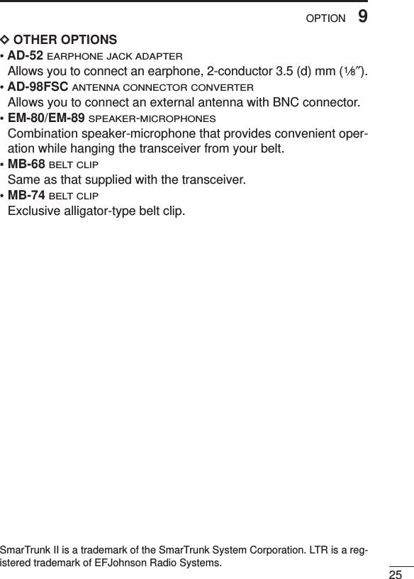 259OPTIONDDOTHER OPTIONS• AD-52 EARPHONE JACK ADAPTERAllows you to connect an earphone, 2-conductor 3.5 (d) mm (1⁄8″).• AD-98FSC ANTENNA CONNECTOR CONVERTERAllows you to connect an external antenna with BNC connector.• EM-80/EM-89 SPEAKER-MICROPHONESCombination speaker-microphone that provides convenient oper-ation while hanging the transceiver from your belt.• MB-68BELT CLIPSame as that supplied with the transceiver.• MB-74BELT CLIPExclusive alligator-type belt clip. SmarTrunk II is a trademark of the SmarTrunk System Corporation. LTR is a reg-istered trademark of EFJohnson Radio Systems. 