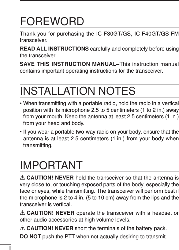 iiiFOREWORDThank you for purchasing the IC-F30GT/GS, IC-F40GT/GS FMtransceiver. READ ALL INSTRUCTIONS carefully and completely before usingthe transceiver.SAVE THIS INSTRUCTION MANUAL–This instruction manualcontains important operating instructions for the transceiver.INSTALLATION NOTES• When transmitting with a portable radio, hold the radio in a verticalposition with its microphone 2.5 to 5 centimeters (1 to 2 in.) awayfrom your mouth. Keep the antenna at least 2.5 centimeters (1 in.)from your head and body.• If you wear a portable two-way radio on your body, ensure that theantenna is at least 2.5 centimeters (1 in.) from your body whentransmitting.IMPORTANTRCAUTION! NEVER hold the transceiver so that the antenna isvery close to, or touching exposed parts of the body, especially theface or eyes, while transmitting. The transceiver will perform best ifthe microphone is 2 to 4 in. (5 to 10 cm) away from the lips and thetransceiver is vertical.RCAUTION! NEVER operate the transceiver with a headset orother audio accessories at high volume levels. RCAUTION! NEVER short the terminals of the battery pack.DO NOT push the PTT when not actually desiring to transmit.