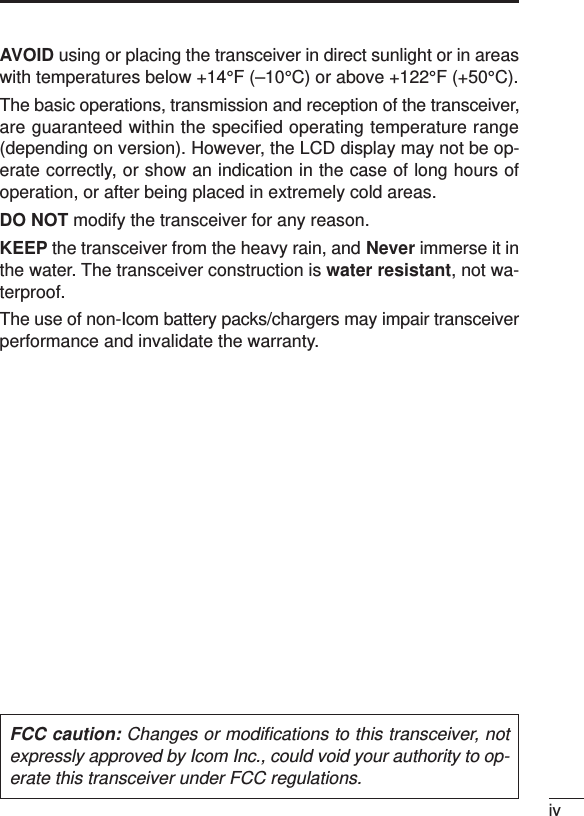 ivAVOID using or placing the transceiver in direct sunlight or in areaswith temperatures below +14°F (–10°C) or above +122°F (+50°C).The basic operations, transmission and reception of the transceiver,are guaranteed within the specified operating temperature range(depending on version). However, the LCD display may not be op-erate correctly, or show an indication in the case of long hours ofoperation, or after being placed in extremely cold areas. DO NOT modify the transceiver for any reason.KEEP the transceiver from the heavy rain, and Never immerse it inthe water. The transceiver construction is water resistant, not wa-terproof.The use of non-Icom battery packs/chargers may impair transceiverperformance and invalidate the warranty.FCC caution: Changes or modiﬁcations to this transceiver, notexpressly approved by Icom Inc., could void your authority to op-erate this transceiver under FCC regulations.