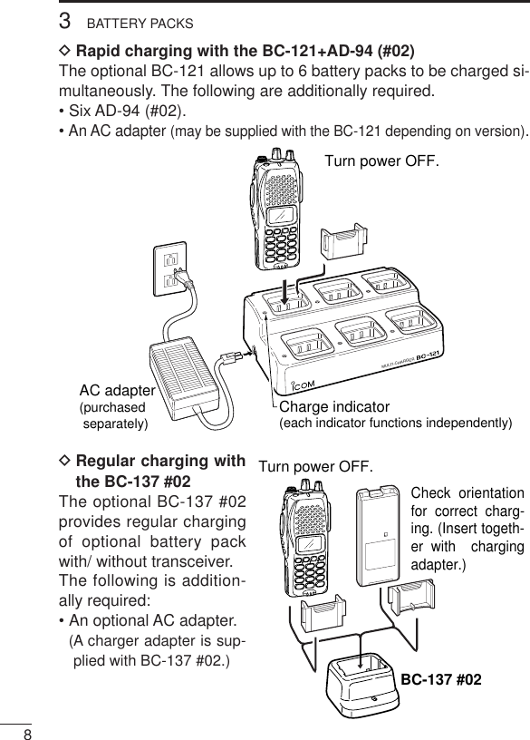 83BATTERY PACKSDRapid charging with the BC-121+AD-94 (#02)The optional BC-121 allows up to 6 battery packs to be charged si-multaneously. The following are additionally required.• Six AD-94 (#02).• An AC adapter (may be supplied with the BC-121 depending on version).DRegular charging withthe BC-137 #02The optional BC-137 #02provides regular chargingof optional battery packwith/ without transceiver.The following is addition-ally required:• An optional AC adapter.(A charger adapter is sup-plied with BC-137 #02.)MULTI-CHARGERAC adapter(purchased separately) Charge indicator(each indicator functions independently)Turn power OFF.Check orientation for correct charg-ing. (Insert togeth-er with  charging adapter.)Turn power OFF.BC-137 #02