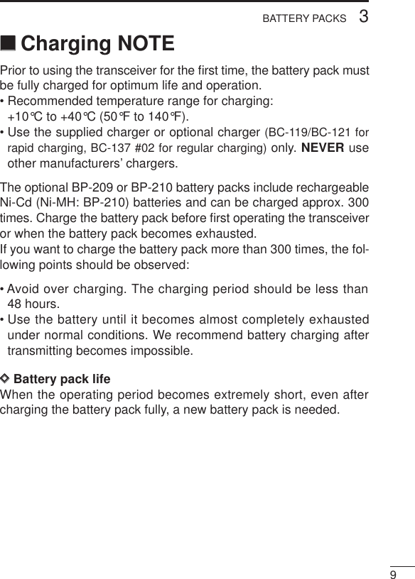 93BATTERY PACKS‘‘Charging NOTEPrior to using the transceiver for the ﬁrst time, the battery pack mustbe fully charged for optimum life and operation.• Recommended temperature range for charging:+10°C to +40°C (50°F to 140°F).• Use the supplied charger or optional charger (BC-119/BC-121 forrapid charging, BC-137 #02 for regular charging) only. NEVER useother manufacturers’ chargers.The optional BP-209 or BP-210 battery packs include rechargeableNi-Cd (Ni-MH: BP-210) batteries and can be charged approx. 300times. Charge the battery pack before ﬁrst operating the transceiveror when the battery pack becomes exhausted.If you want to charge the battery pack more than 300 times, the fol-lowing points should be observed:• Avoid over charging. The charging period should be less than48 hours.• Use the battery until it becomes almost completely exhaustedunder normal conditions. We recommend battery charging aftertransmitting becomes impossible.DDBattery pack lifeWhen the operating period becomes extremely short, even aftercharging the battery pack fully, a new battery pack is needed.