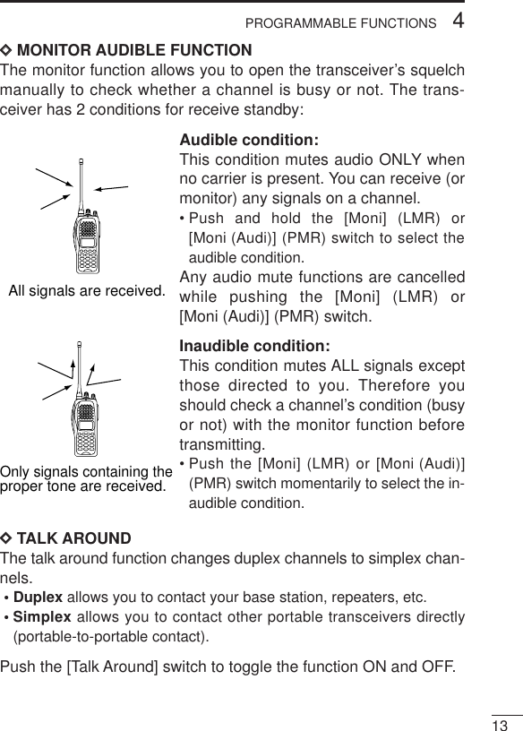 134PROGRAMMABLE FUNCTIONSDDMONITOR AUDIBLE FUNCTIONThe monitor function allows you to open the transceiver’s squelchmanually to check whether a channel is busy or not. The trans-ceiver has 2 conditions for receive standby:Audible condition:This condition mutes audio ONLY whenno carrier is present. You can receive (ormonitor) any signals on a channel.• Push and hold the [Moni] (LMR) or[Moni (Audi)] (PMR) switch to select theaudible condition.Any audio mute functions are cancelledwhile pushing the [Moni] (LMR) or[Moni (Audi)] (PMR) switch.Inaudible condition:This condition mutes ALL signals exceptthose directed to you. Therefore youshould check a channel’s condition (busyor not) with the monitor function beforetransmitting.• Push the [Moni] (LMR) or [Moni (Audi)](PMR) switch momentarily to select the in-audible condition.DDTALK AROUNDThe talk around function changes duplex channels to simplex chan-nels.• Duplex allows you to contact your base station, repeaters, etc.• Simplex allows you to contact other portable transceivers directly(portable-to-portable contact).Push the [Talk Around] switch to toggle the function ON and OFF.All signals are received.Only signals containing the proper tone are received.