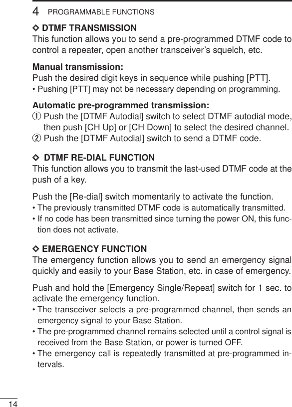 144PROGRAMMABLE FUNCTIONSDDDTMF TRANSMISSIONThis function allows you to send a pre-programmed DTMF code tocontrol a repeater, open another transceiver’s squelch, etc.Manual transmission:Push the desired digit keys in sequence while pushing [PTT].• Pushing [PTT] may not be necessary depending on programming.Automatic pre-programmed transmission:qPush the [DTMF Autodial] switch to select DTMF autodial mode,then push [CH Up] or [CH Down] to select the desired channel.wPush the [DTMF Autodial] switch to send a DTMF code.DD  DTMF RE-DIAL FUNCTIONThis function allows you to transmit the last-used DTMF code at thepush of a key.Push the [Re-dial] switch momentarily to activate the function.• The previously transmitted DTMF code is automatically transmitted.• If no code has been transmitted since turning the power ON, this func-tion does not activate.DDEMERGENCY FUNCTIONThe emergency function allows you to send an emergency signalquickly and easily to your Base Station, etc. in case of emergency.Push and hold the [Emergency Single/Repeat] switch for 1 sec. toactivate the emergency function.• The transceiver selects a pre-programmed channel, then sends anemergency signal to your Base Station.• The pre-programmed channel remains selected until a control signal isreceived from the Base Station, or power is turned OFF.• The emergency call is repeatedly transmitted at pre-programmed in-tervals.