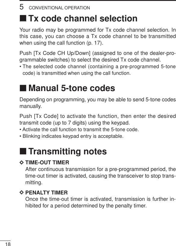 185CONVENTIONAL OPERATION‘‘Tx code channel selectionYour radio may be programmed for Tx code channel selection. Inthis case, you can choose a Tx code channel to be transmittedwhen using the call function (p. 17).Push [Tx Code CH Up/Down] (assigned to one of the dealer-pro-grammable switches) to select the desired Tx code channel.• The selected code channel (containing a pre-programmed 5-tonecode) is transmitted when using the call function.‘‘Manual 5-tone codesDepending on programming, you may be able to send 5-tone codesmanually.Push [Tx Code] to activate the function, then enter the desiredtransmit code (up to 7 digits) using the keypad.• Activate the call function to transmit the 5-tone code.• Blinking indicates keypad entry is acceptable.‘‘Transmitting notesDDTIME-OUT TIMERAfter continuous transmission for a pre-programmed period, thetime-out timer is activated, causing the transceiver to stop trans-mitting.DDPENALTY TIMEROnce the time-out timer is activated, transmission is further in-hibited for a period determined by the penalty timer.