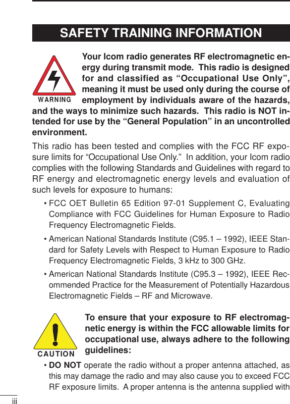 iiiYour Icom radio generates RF electromagnetic en-ergy during transmit mode.  This radio is designedfor and classified as “Occupational Use Only”,meaning it must be used only during the course ofemployment by individuals aware of the hazards,and the ways to minimize such hazards.  This radio is NOT in-tended for use by the “General Population” in an uncontrolledenvironment.This radio has been tested and complies with the FCC RF expo-sure limits for “Occupational Use Only.”  In addition, your Icom radiocomplies with the following Standards and Guidelines with regard toRF energy and electromagnetic energy levels and evaluation ofsuch levels for exposure to humans:• FCC OET Bulletin 65 Edition 97-01 Supplement C, EvaluatingCompliance with FCC Guidelines for Human Exposure to RadioFrequency Electromagnetic Fields.• American National Standards Institute (C95.1 – 1992), IEEE Stan-dard for Safety Levels with Respect to Human Exposure to RadioFrequency Electromagnetic Fields, 3 kHz to 300 GHz.• American National Standards Institute (C95.3 – 1992), IEEE Rec-ommended Practice for the Measurement of Potentially HazardousElectromagnetic Fields – RF and Microwave.To ensure that your exposure to RF electromag-netic energy is within the FCC allowable limits foroccupational use, always adhere to the followingguidelines:•DO NOT operate the radio without a proper antenna attached, asthis may damage the radio and may also cause you to exceed FCCRF exposure limits.  A proper antenna is the antenna supplied withWARNINGCAUTIONSAFETY TRAINING INFORMATION