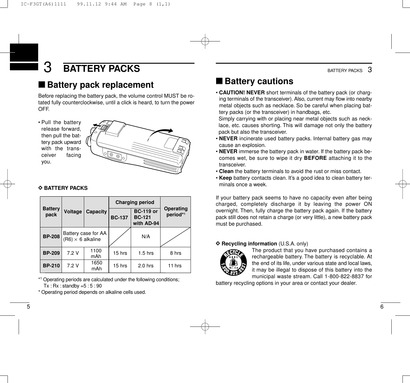 653BATTERY PACKS3BATTERY PACKS‘‘Battery cautions• CAUTION! NEVER short terminals of the battery pack (or charg-ing terminals of the transceiver). Also, current may ﬂow into nearbymetal objects such as necklace. So be careful when placing bat-tery packs (or the transceiver) in handbags, etc.Simply carrying with or placing near metal objects such as neck-lace, etc. causes shorting. This will damage not only the batterypack but also the transceiver.• NEVER incinerate used battery packs. Internal battery gas maycause an explosion.• NEVER immerse the battery pack in water. If the battery pack be-comes wet, be sure to wipe it dry BEFORE attaching it to thetransceiver.• Clean the battery terminals to avoid the rust or miss contact.• Keep battery contacts clean. It’s a good idea to clean battery ter-minals once a week.If your battery pack seems to have no capacity even after beingcharged, completely discharge it by leaving the power ONovernight. Then, fully charge the battery pack again. If the batterypack still does not retain a charge (or very little), a new battery packmust be purchased.DDRecycling information (U.S.A. only)The product that you have purchased contains arechargeable battery. The battery is recyclable. Atthe end of its life, under various state and local laws,it may be illegal to dispose of this battery into themunicipal waste stream. Call 1-800-822-8837 forbattery recycling options in your area or contact your dealer.‘‘Battery pack replacementBefore replacing the battery pack, the volume control MUST be ro-tated fully counterclockwise, until a click is heard, to turn the powerOFF.• Pull the batteryrelease forward,then pull the bat-tery pack upwardwith the trans-ceiver facingyou.DDBATTERY PACKS*1Operating periods are calculated under the following conditions;Tx : Rx : standby =5 : 5 : 90* Operating period depends on alkaline cells used.yrettaB kcap egatloV yticapaCdoirepgnigrahC gnitarepO *doirep1BC-137ro911-CB 121-CB 49-DAhtiw802-PB AArofesacyrettaB)6R( ×enilakla6 A/N902-PB V2.71100srh51srh5.1srh8012-PB V2.7 0561 hAm srh51srh0.2srh111100mAhIC-F3GT(A6)1111   99.11.12 9:44 AM  Page 8 (1,1)