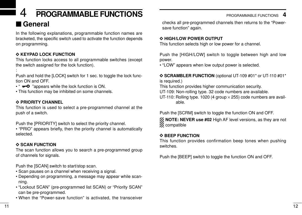 124PROGRAMMABLE FUNCTIONS114PROGRAMMABLE FUNCTIONS‘‘GeneralIn the following explanations, programmable function names arebracketed, the speciﬁc switch used to activate the function dependson programming.DDKEYPAD LOCK FUNCTIONThis function locks access to all programmable switches (exceptthe switch assigned for the lock function).:Push and hold the [LOCK] switch for 1 sec. to toggle the lock func-tion ON and OFF.• “”appears while the lock function is ON.• This function may be inhibited on some channels.DDPRIORITY CHANNELThis function is used to select a pre-programmed channel at thepush of a switch.Push the [PRIORITY] switch to select the priority channel.• “PRIO” appears brieﬂy, then the priority channel is automaticallyselected.DDSCAN FUNCTIONThe scan function allows you to search a pre-programmed groupof channels for signals.Push the [SCAN] switch to start/stop scan.• Scan pauses on a channel when receiving a signal.• Depending on programming, a message may appear while scan-ning.• “Lockout SCAN” (pre-programmed list SCAN) or “Priority SCAN”can be pre-programmed.• When the “Power-save function” is activated, the transceiverchecks all pre-programmed channels then returns to the “Power-save function” again.DDHIGH/LOW POWER OUTPUTThis function selects high or low power for a channel.Push the [HIGH/LOW] switch to toggle between high and lowpower.• “LOW” appears when low output power is selected.DDSCRAMBLER FUNCTION (optional UT-109 #01* or UT-110 #01*is required.)This function provides higher communication security.UT-109: Non-rolling type. 32 code numbers are available.UT-110: Rolling type. 1020 (4 group ×255) code numbers are avail-able.Push the [SCRM] switch to toggle the function ON and OFF.NOTE: NEVER use #02 High AF level versions, as they are notcompatibleDDBEEP FUNCTIONThis function provides confirmation beep tones when pushingswitches.Push the [BEEP] switch to toggle the function ON and OFF.