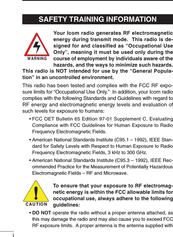 iYour Icom radio generates RF electromagneticenergy during transmit mode.  This radio is de-signed for and classified as “Occupational UseOnly”, meaning it must be used only during thecourse of employment by individuals aware of thehazards, and the ways to minimize such hazards.This radio is NOT intended for use by the “General Popula-tion” in an uncontrolled environment.This radio has been tested and complies with the FCC RF expo-sure limits for “Occupational Use Only.”  In addition, your Icom radiocomplies with the following Standards and Guidelines with regard toRF energy and electromagnetic energy levels and evaluation ofsuch levels for exposure to humans:• FCC OET Bulletin 65 Edition 97-01 Supplement C, EvaluatingCompliance with FCC Guidelines for Human Exposure to RadioFrequency Electromagnetic Fields.• American National Standards Institute (C95.1 – 1992), IEEE Stan-dard for Safety Levels with Respect to Human Exposure to RadioFrequency Electromagnetic Fields, 3 kHz to 300 GHz.• American National Standards Institute (C95.3 – 1992), IEEE Rec-ommended Practice for the Measurement of Potentially HazardousElectromagnetic Fields – RF and Microwave.To ensure that your exposure to RF electromag-netic energy is within the FCC allowable limits foroccupational use, always adhere to the followingguidelines:•DO NOT operate the radio without a proper antenna attached, asthis may damage the radio and may also cause you to exceed FCCRF exposure limits.  A proper antenna is the antenna supplied withWARNINGCAUTIONSAFETY TRAINING INFORMATION