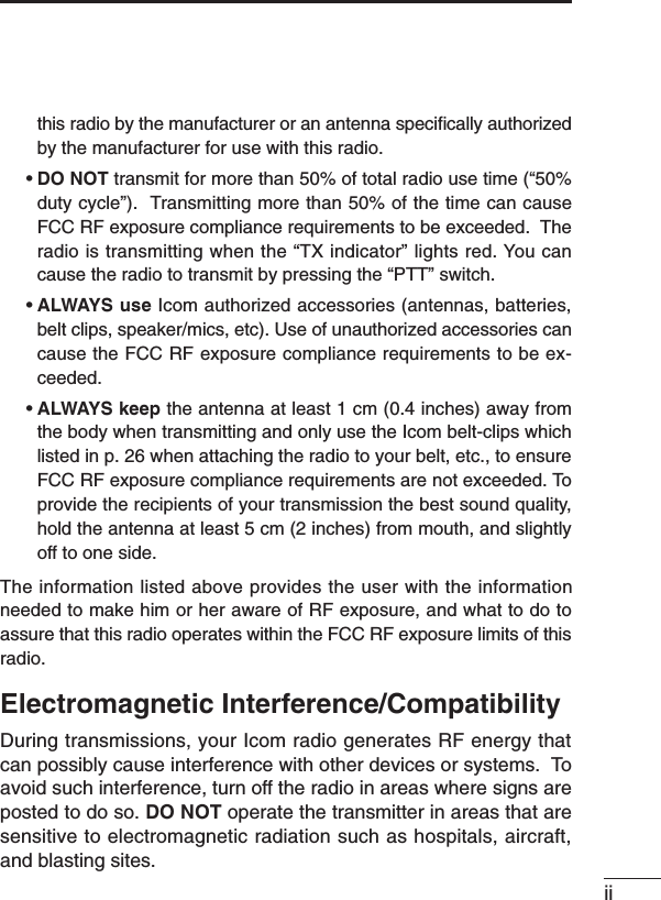 iithis radio by the manufacturer or an antenna speciﬁcally authorizedby the manufacturer for use with this radio.•DO NOT transmit for more than 50% of total radio use time (“50%duty cycle”).  Transmitting more than 50% of the time can causeFCC RF exposure compliance requirements to be exceeded.  Theradio is transmitting when the “TX indicator” lights red. You cancause the radio to transmit by pressing the “PTT” switch.•ALWAYS use Icom authorized accessories (antennas, batteries,belt clips, speaker/mics, etc). Use of unauthorized accessories cancause the FCC RF exposure compliance requirements to be ex-ceeded.•ALWAYS keep the antenna at least 1 cm (0.4 inches) away fromthe body when transmitting and only use the Icom belt-clips whichlisted in p. 26 when attaching the radio to your belt, etc., to ensureFCC RF exposure compliance requirements are not exceeded. Toprovide the recipients of your transmission the best sound quality,hold the antenna at least 5 cm (2 inches) from mouth, and slightlyoff to one side.The information listed above provides the user with the informationneeded to make him or her aware of RF exposure, and what to do toassure that this radio operates within the FCC RF exposure limits of thisradio.Electromagnetic Interference/CompatibilityDuring transmissions, your Icom radio generates RF energy thatcan possibly cause interference with other devices or systems.  Toavoid such interference, turn off the radio in areas where signs areposted to do so. DO NOT operate the transmitter in areas that aresensitive to electromagnetic radiation such as hospitals, aircraft,and blasting sites.