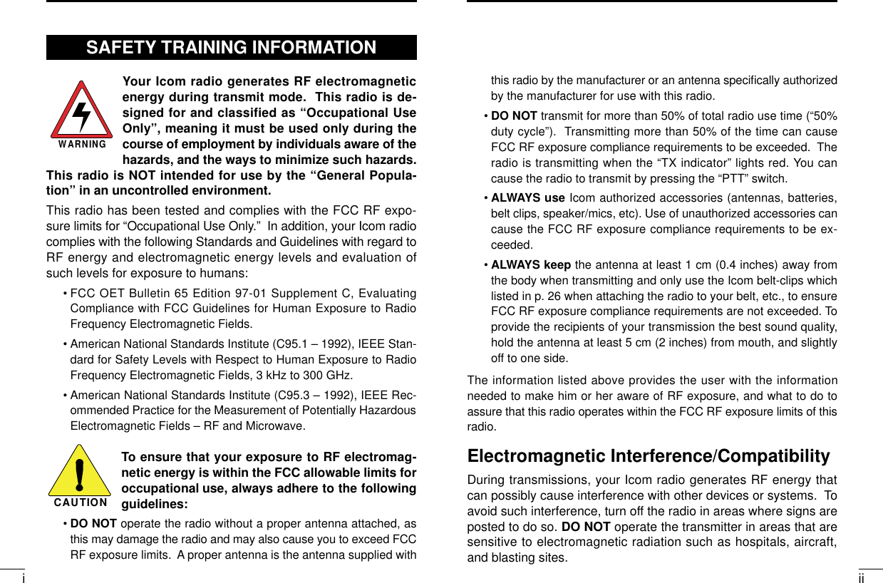 iiithis radio by the manufacturer or an antenna speciﬁcally authorizedby the manufacturer for use with this radio.•DO NOT transmit for more than 50% of total radio use time (“50%duty cycle”).  Transmitting more than 50% of the time can causeFCC RF exposure compliance requirements to be exceeded.  Theradio is transmitting when the “TX indicator” lights red. You cancause the radio to transmit by pressing the “PTT” switch.•ALWAYS use Icom authorized accessories (antennas, batteries,belt clips, speaker/mics, etc). Use of unauthorized accessories cancause the FCC RF exposure compliance requirements to be ex-ceeded.•ALWAYS keep the antenna at least 1 cm (0.4 inches) away fromthe body when transmitting and only use the Icom belt-clips whichlisted in p. 26 when attaching the radio to your belt, etc., to ensureFCC RF exposure compliance requirements are not exceeded. Toprovide the recipients of your transmission the best sound quality,hold the antenna at least 5 cm (2 inches) from mouth, and slightlyoff to one side.The information listed above provides the user with the informationneeded to make him or her aware of RF exposure, and what to do toassure that this radio operates within the FCC RF exposure limits of thisradio.Electromagnetic Interference/CompatibilityDuring transmissions, your Icom radio generates RF energy thatcan possibly cause interference with other devices or systems.  Toavoid such interference, turn off the radio in areas where signs areposted to do so. DO NOT operate the transmitter in areas that aresensitive to electromagnetic radiation such as hospitals, aircraft,and blasting sites.Your Icom radio generates RF electromagneticenergy during transmit mode.  This radio is de-signed for and classified as “Occupational UseOnly”, meaning it must be used only during thecourse of employment by individuals aware of thehazards, and the ways to minimize such hazards.This radio is NOT intended for use by the “General Popula-tion” in an uncontrolled environment.This radio has been tested and complies with the FCC RF expo-sure limits for “Occupational Use Only.”  In addition, your Icom radiocomplies with the following Standards and Guidelines with regard toRF energy and electromagnetic energy levels and evaluation ofsuch levels for exposure to humans:• FCC OET Bulletin 65 Edition 97-01 Supplement C, EvaluatingCompliance with FCC Guidelines for Human Exposure to RadioFrequency Electromagnetic Fields.• American National Standards Institute (C95.1 – 1992), IEEE Stan-dard for Safety Levels with Respect to Human Exposure to RadioFrequency Electromagnetic Fields, 3 kHz to 300 GHz.• American National Standards Institute (C95.3 – 1992), IEEE Rec-ommended Practice for the Measurement of Potentially HazardousElectromagnetic Fields – RF and Microwave.To ensure that your exposure to RF electromag-netic energy is within the FCC allowable limits foroccupational use, always adhere to the followingguidelines:•DO NOT operate the radio without a proper antenna attached, asthis may damage the radio and may also cause you to exceed FCCRF exposure limits.  A proper antenna is the antenna supplied withWARNINGCAUTIONSAFETY TRAINING INFORMATION