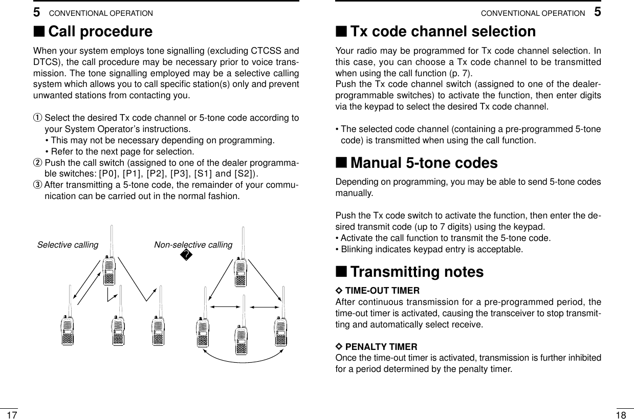 175CONVENTIONAL OPERATION185CONVENTIONAL OPERATION‘‘Call procedureWhen your system employs tone signalling (excluding CTCSS andDTCS), the call procedure may be necessary prior to voice trans-mission. The tone signalling employed may be a selective callingsystem which allows you to call speciﬁc station(s) only and preventunwanted stations from contacting you.qSelect the desired Tx code channel or 5-tone code according toyour System Operator’s instructions.• This may not be necessary depending on programming.• Refer to the next page for selection.wPush the call switch (assigned to one of the dealer programma-ble switches: [P0], [P1], [P2], [P3], [S1] and [S2]).eAfter transmitting a 5-tone code, the remainder of your commu-nication can be carried out in the normal fashion.2345678901P0P1P2P32345678901P0P1P2P32345678901P0P1P2P32345678901P0P1P2P32345678901P0P1P2P32345678901P0P1P2P32345678901P0P1P2P32345678901P0P1P2P3Non-selective callingSelective calling‘‘Tx code channel selectionYour radio may be programmed for Tx code channel selection. Inthis case, you can choose a Tx code channel to be transmittedwhen using the call function (p. 7).Push the Tx code channel switch (assigned to one of the dealer-programmable switches) to activate the function, then enter digitsvia the keypad to select the desired Tx code channel.• The selected code channel (containing a pre-programmed 5-tonecode) is transmitted when using the call function.‘‘Manual 5-tone codesDepending on programming, you may be able to send 5-tone codesmanually.Push the Tx code switch to activate the function, then enter the de-sired transmit code (up to 7 digits) using the keypad.• Activate the call function to transmit the 5-tone code.• Blinking indicates keypad entry is acceptable.‘‘Transmitting notesDDTIME-OUT TIMERAfter continuous transmission for a pre-programmed period, thetime-out timer is activated, causing the transceiver to stop transmit-ting and automatically select receive.DDPENALTY TIMEROnce the time-out timer is activated, transmission is further inhibitedfor a period determined by the penalty timer.