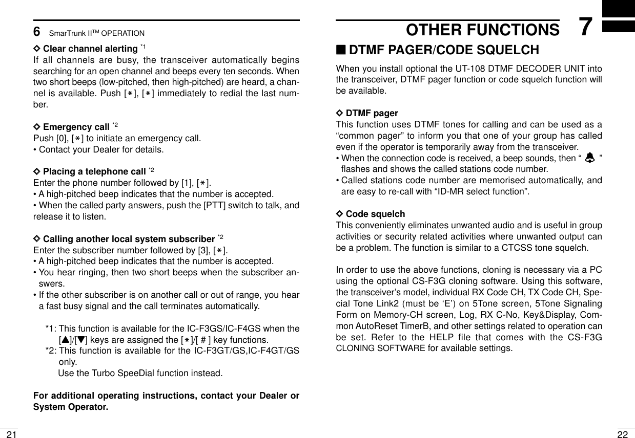 227OTHER FUNCTIONS216SmarTrunk IITM OPERATIONDDClear channel alerting *1If all channels are busy, the transceiver automatically beginssearching for an open channel and beeps every ten seconds. Whentwo short beeps (low-pitched, then high-pitched) are heard, a chan-nel is available. Push [M], [M] immediately to redial the last num-ber.DDEmergency call *2Push [0], [M] to initiate an emergency call.• Contact your Dealer for details.DDPlacing a telephone call *2Enter the phone number followed by [1], [M].• A high-pitched beep indicates that the number is accepted.• When the called party answers, push the [PTT] switch to talk, andrelease it to listen.DDCalling another local system subscriber *2Enter the subscriber number followed by [3], [M].• A high-pitched beep indicates that the number is accepted.• You hear ringing, then two short beeps when the subscriber an-swers.• If the other subscriber is on another call or out of range, you heara fast busy signal and the call terminates automatically.*1: This function is available for the IC-F3GS/IC-F4GS when the[Y]/[Z] keys are assigned the [M]/[ # ] key functions.*2: This function is available for the IC-F3GT/GS,IC-F4GT/GSonly.Use the Turbo SpeeDial function instead.For additional operating instructions, contact your Dealer orSystem Operator.‘‘DTMF PAGER/CODE SQUELCHWhen you install optional the UT-108 DTMF DECODER UNIT intothe transceiver, DTMF pager function or code squelch function willbe available.DDDTMF pagerThis function uses DTMF tones for calling and can be used as a“common pager” to inform you that one of your group has calledeven if the operator is temporarily away from the transceiver.•When the connection code is received, a beep sounds, then “ ”flashes and shows the called stations code number.•Called stations code number are memorised automatically, andare easy to re-call with “ID-MR select function”.DDCode squelchThis conveniently eliminates unwanted audio and is useful in groupactivities or security related activities where unwanted output canbe a problem. The function is similar to a CTCSS tone squelch.In order to use the above functions, cloning is necessary via a PCusing the optional CS-F3G cloning software. Using this software,the transceiver’s model, individual RX Code CH, TX Code CH, Spe-cial Tone Link2 (must be ‘E’) on 5Tone screen, 5Tone SignalingForm on Memory-CH screen, Log, RX C-No, Key&amp;Display, Com-mon AutoReset TimerB, and other settings related to operation canbe set. Refer to the HELP file that comes with the CS-F3GCLONING SOFTWARE for available settings.