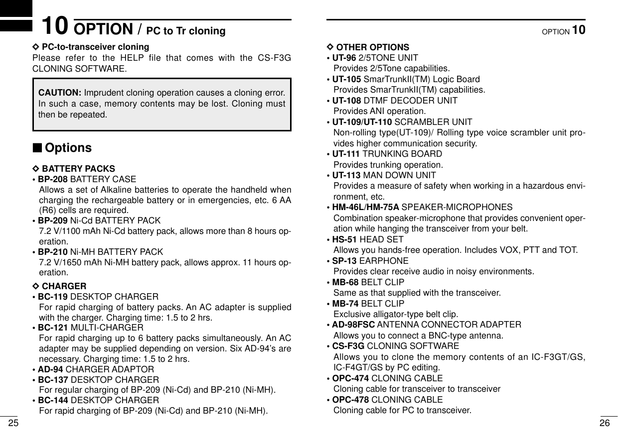 2610OPTION2510 OPTION / PC to Tr cloningDDPC-to-transceiver cloningPlease refer to the HELP file that comes with the CS-F3GCLONING SOFTWARE.CAUTION: Imprudent cloning operation causes a cloning error.In such a case, memory contents may be lost. Cloning mustthen be repeated.‘‘OptionsDDBATTERY PACKS• BP-208 BATTERY CASEAllows a set of Alkaline batteries to operate the handheld whencharging the rechargeable battery or in emergencies, etc. 6 AA(R6) cells are required.• BP-209 Ni-Cd BATTERY PACK7.2 V/1100 mAh Ni-Cd battery pack, allows more than 8 hours op-eration.• BP-210 Ni-MH BATTERY PACK7.2 V/1650 mAh Ni-MH battery pack, allows approx. 11 hours op-eration.DDCHARGER• BC-119 DESKTOP CHARGERFor rapid charging of battery packs. An AC adapter is suppliedwith the charger. Charging time: 1.5 to 2 hrs.• BC-121 MULTI-CHARGERFor rapid charging up to 6 battery packs simultaneously. An ACadapter may be supplied depending on version. Six AD-94’s arenecessary. Charging time: 1.5 to 2 hrs.•AD-94 CHARGER ADAPTOR• BC-137 DESKTOP CHARGERFor regular charging of BP-209 (Ni-Cd) and BP-210 (Ni-MH).• BC-144 DESKTOP CHARGERFor rapid charging of BP-209 (Ni-Cd) and BP-210 (Ni-MH).DDOTHER OPTIONS• UT-96 2/5TONE UNITProvides 2/5Tone capabilities.• UT-105 SmarTrunkII(TM) Logic BoardProvides SmarTrunkII(TM) capabilities.• UT-108 DTMF DECODER UNITProvides ANI operation.• UT-109/UT-110 SCRAMBLER UNITNon-rolling type(UT-109)/ Rolling type voice scrambler unit pro-vides higher communication security.• UT-111 TRUNKING BOARDProvides trunking operation.• UT-113 MAN DOWN UNITProvides a measure of safety when working in a hazardous envi-ronment, etc. • HM-46L/HM-75A SPEAKER-MICROPHONESCombination speaker-microphone that provides convenient oper-ation while hanging the transceiver from your belt.• HS-51 HEAD SETAllows you hands-free operation. Includes VOX, PTT and TOT.• SP-13 EARPHONEProvides clear receive audio in noisy environments.• MB-68 BELT CLIPSame as that supplied with the transceiver.• MB-74 BELT CLIPExclusive alligator-type belt clip.• AD-98FSC ANTENNA CONNECTOR ADAPTERAllows you to connect a BNC-type antenna.• CS-F3G CLONING SOFTWAREAllows you to clone the memory contents of an IC-F3GT/GS,IC-F4GT/GS by PC editing.• OPC-474 CLONING CABLECloning cable for transceiver to transceiver• OPC-478 CLONING CABLECloning cable for PC to transceiver.