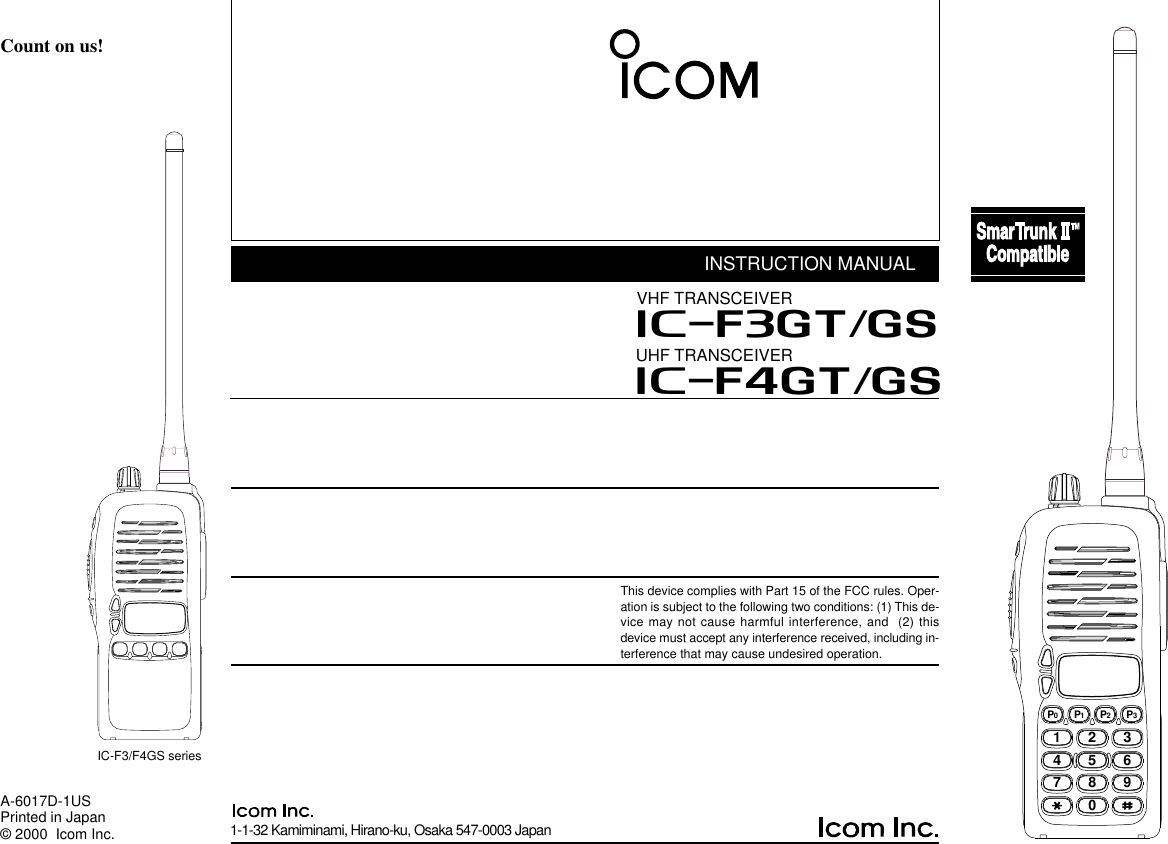 1-1-32 Kamiminami, Hirano-ku, Osaka 547-0003 JapanA-6017D-1USPrinted in Japan© 2000  Icom Inc.Count on us!IC-F3/F4GS seriesINSTRUCTION MANUALUHF TRANSCEIVERiF4GT/GSThis device complies with Part 15 of the FCC rules. Oper-ation is subject to the following two conditions: (1) This de-vice may not cause harmful interference, and  (2) thisdevice must accept any interference received, including in-terference that may cause undesired operation.2345678901P0P1P2P3VHF TRANSCEIVERiF3GT/GS