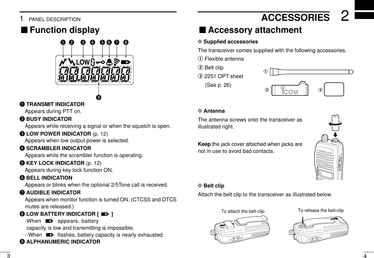 2ACCESSORIESPANEL DESCRIPTION13 4‘‘Accessory attachmentDSupplied accessoriesThe transceiver comes supplied with the following accessories.qFlexible antennawBelt clipe2251 OPT sheet (See p. 26)DAntennaThe antenna screws onto the transceiver asillustrated right.Keep the jack cover attached when jacks arenot in use to avoid bad contacts. DBelt clip Attach the belt clip to the transceiver as illustrated below.qwe‘‘Function displayqTRANSMIT INDICATOR Appears during PTT on.wBUSY INDICATORAppears while receiving a signal or when the squelch is open.eLOW POWER INDICATOR (p. 12)Appears when low output power is selected.rSCRAMBLER INDICATORAppears while the scrambler function is operating.tKEY LOCK INDICATOR (p. 12)Appears during key lock function ON.yBELL INDICATIONAppears or blinks when the optional 2/5Tone call is received.uAUDIBLE INDICATORAppears when monitor function is turned ON. (CTCSS and DTCSmutes are released.)iLOW BATTERY INDICATOR [ ]-When appears, batterycapacity is low and transmitting is impossible.- When  ﬂashes, battery capacity is nearly exhausted.oALPHANUMERIC INDICATORoqw e r tyu iTo attach the belt-clip To release the belt-clip