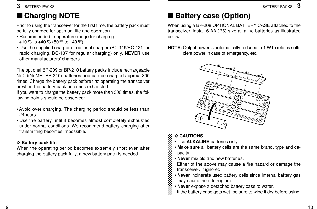 103BATTERY PACKS93BATTERY PACKS‘‘Charging NOTEPrior to using the transceiver for the ﬁrst time, the battery pack mustbe fully charged for optimum life and operation.• Recommended temperature range for charging: +10°C to +40°C (50°F to 140°F).• Use the supplied charger or optional charger (BC-119/BC-121 forrapid charging, BC-137 for regular charging) only. NEVER useother manufacturers’chargers.The optional BP-209 or BP-210 battery packs include rechargeableNi-Cd(Ni-MH: BP-210) batteries and can be charged approx. 300times. Charge the battery pack before ﬁrst operating the transceiveror when the battery pack becomes exhausted.If you want to charge the battery pack more than 300 times, the fol-lowing points should be observed:• Avoid over charging. The charging period should be less than24hours.• Use the battery until it becomes almost completely exhaustedunder normal conditions. We recommend battery charging aftertransmitting becomes impossible.DDBattery pack lifeWhen the operating period becomes extremely short even aftercharging the battery pack fully, a new battery pack is needed.‘‘Battery case (Option)When using a BP-208 OPTIONAL BATTERY CASE attached to thetransceiver, install 6 AA (R6) size alkaline batteries as illustratedbelow.NOTE: Output power is automatically reduced to 1 W to retains sufﬁ-cient power in case of emergency, etc.DDCAUTIONS• Use ALKALINE batteries only.• Make sure all battery cells are the same brand, type and ca-pacity.• Never mix old and new batteries.Either of the above may cause a fire hazard or damage thetransceiver. If ignored.• Never incinerate used battery cells since internal battery gasmay cause them to rupture.• Never expose a detached battery case to water.If the battery case gets wet, be sure to wipe it dry before using.