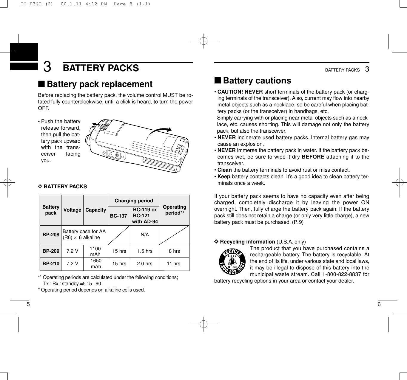 653BATTERY PACKS3BATTERY PACKS‘‘Battery cautions• CAUTION! NEVER short terminals of the battery pack (or charg-ing terminals of the transceiver). Also, current may ﬂow into nearbymetal objects such as a necklace, so be careful when placing bat-tery packs (or the transceiver) in handbags, etc.Simply carrying with or placing near metal objects such as a neck-lace, etc. causes shorting. This will damage not only the batterypack, but also the transceiver.• NEVER incinerate used battery packs. Internal battery gas maycause an explosion.• NEVER immerse the battery pack in water. If the battery pack be-comes wet, be sure to wipe it dry BEFORE attaching it to thetransceiver.• Clean the battery terminals to avoid rust or miss contact.• Keep battery contacts clean. It’s a good idea to clean battery ter-minals once a week.If your battery pack seems to have no capacity even after beingcharged, completely discharge it by leaving the power ONovernight. Then, fully charge the battery pack again. If the batterypack still does not retain a charge (or only very little charge), a newbattery pack must be purchased. (P. 9)DDRecycling information (U.S.A. only)The product that you have purchased contains arechargeable battery. The battery is recyclable. Atthe end of its life, under various state and local laws,it may be illegal to dispose of this battery into themunicipal waste stream. Call 1-800-822-8837 forbattery recycling options in your area or contact your dealer.‘‘Battery pack replacementBefore replacing the battery pack, the volume control MUST be ro-tated fully counterclockwise, until a click is heard, to turn the powerOFF.•Push the batteryrelease forward,then pull the bat-tery pack upwardwith the trans-ceiver facingyou.DDBATTERY PACKS*1Operating periods are calculated under the following conditions;Tx : Rx : standby =5 : 5 : 90* Operating period depends on alkaline cells used.yrettaB kcap egatloV yticapaCdoirepgnigrahC gnitarepO *doirep1BC-137ro911-CB 121-CB 49-DAhtiw802-PB AArofesacyrettaB)6R( ×enilakla6 A/N902-PB V2.71100srh51srh5.1srh8012-PB V2.7 0561 hAm srh51srh0.2srh111100mAhIC-F3GT-(2)  00.1.11 4:12 PM  Page 8 (1,1)