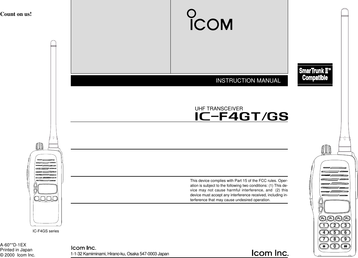 1-1-32 Kamiminami, Hirano-ku, Osaka 547-0003 JapanA-60**D-1EXPrinted in Japan© 2000  Icom Inc.Count on us!IC-F4GS seriesINSTRUCTION MANUALUHF TRANSCEIVERiF4GT/GSThis device complies with Part 15 of the FCC rules. Oper-ation is subject to the following two conditions: (1) This de-vice may not cause harmful interference, and  (2) thisdevice must accept any interference received, including in-terference that may cause undesired operation.2345678901P0P1P2P3