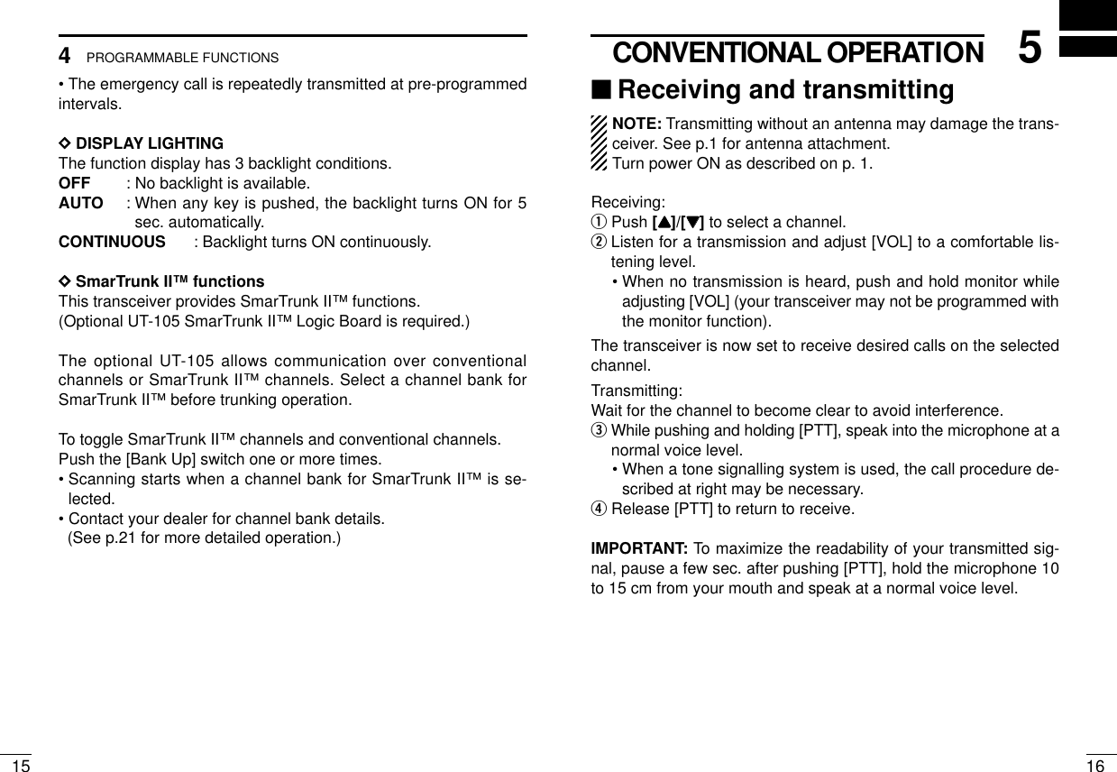 165CONVENTIONAL OPERATION154PROGRAMMABLE FUNCTIONS• The emergency call is repeatedly transmitted at pre-programmedintervals.DDDISPLAY LIGHTINGThe function display has 3 backlight conditions.OFF : No backlight is available.AUTO : When any key is pushed, the backlight turns ON for 5sec. automatically.CONTINUOUS : Backlight turns ON continuously. DDSmarTrunk II™functionsThis transceiver provides SmarTrunk II™functions.(Optional UT-105 SmarTrunk II™Logic Board is required.)The optional UT-105 allows communication over conventionalchannels or SmarTrunk II™channels. Select a channel bank forSmarTrunk II™before trunking operation.To toggle SmarTrunk II™channels and conventional channels.Push the [Bank Up] switch one or more times.• Scanning starts when a channel bank for SmarTrunk II™is se-lected.• Contact your dealer for channel bank details.(See p.21 for more detailed operation.)‘‘Receiving and transmittingNOTE: Transmitting without an antenna may damage the trans-ceiver. See p.1 for antenna attachment.Turn power ON as described on p. 1.Receiving:qPush [YY]/[ZZ]to select a channel.wListen for a transmission and adjust [VOL] to a comfortable lis-tening level.• When no transmission is heard, push and hold monitor whileadjusting [VOL] (your transceiver may not be programmed withthe monitor function).The transceiver is now set to receive desired calls on the selectedchannel.Transmitting:Wait for the channel to become clear to avoid interference.eWhile pushing and holding [PTT], speak into the microphone at anormal voice level.• When a tone signalling system is used, the call procedure de-scribed at right may be necessary.rRelease [PTT] to return to receive.IMPORTANT: To maximize the readability of your transmitted sig-nal, pause a few sec. after pushing [PTT], hold the microphone 10to 15 cm from your mouth and speak at a normal voice level.