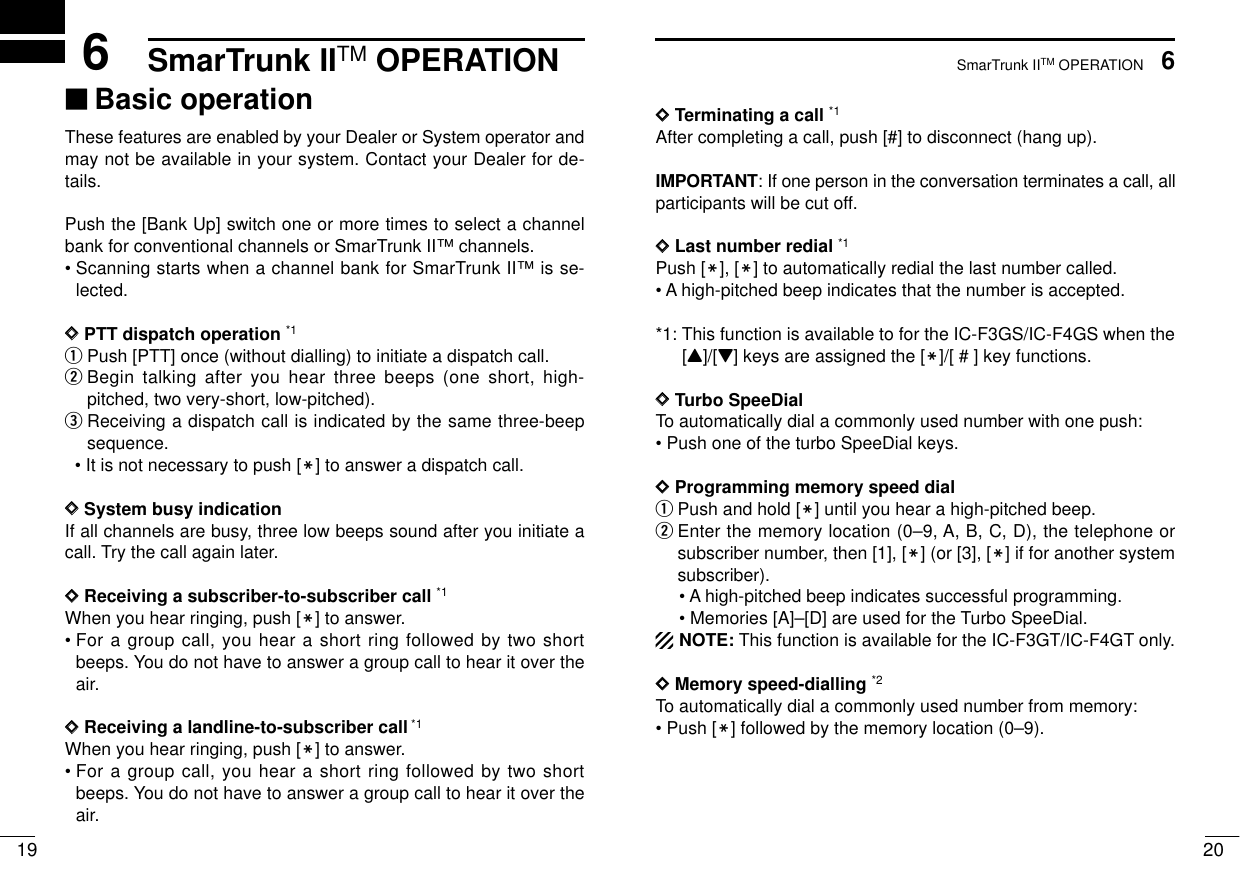 SmarTrunk IITM OPERATION206SmarTrunk IITM OPERATION196‘‘Basic operationThese features are enabled by your Dealer or System operator andmay not be available in your system. Contact your Dealer for de-tails.Push the [Bank Up] switch one or more times to select a channelbank for conventional channels or SmarTrunk II™channels.• Scanning starts when a channel bank for SmarTrunk II™is se-lected.DDPTT dispatch operation *1qPush [PTT] once (without dialling) to initiate a dispatch call.wBegin talking after you hear three beeps (one short, high-pitched, two very-short, low-pitched).eReceiving a dispatch call is indicated by the same three-beepsequence. • It is not necessary to push [M] to answer a dispatch call.DDSystem busy indication If all channels are busy, three low beeps sound after you initiate acall. Try the call again later.DDReceiving a subscriber-to-subscriber call *1When you hear ringing, push [M] to answer.• For a group call, you hear a short ring followed by two shortbeeps. You do not have to answer a group call to hear it over theair.DDReceiving a landline-to-subscriber call*1When you hear ringing, push [M] to answer.• For a group call, you hear a short ring followed by two shortbeeps. You do not have to answer a group call to hear it over theair.DDTerminating a call *1After completing a call, push [#] to disconnect (hang up).IMPORTANT: If one person in the conversation terminates a call, allparticipants will be cut off.DDLast number redial *1Push [M], [M] to automatically redial the last number called.• A high-pitched beep indicates that the number is accepted.*1: This function is available to for the IC-F3GS/IC-F4GS when the[Y]/[Z] keys are assigned the [M]/[ # ] key functions.DDTurbo SpeeDialTo automatically dial a commonly used number with one push:• Push one of the turbo SpeeDial keys.DDProgramming memory speed dial qPush and hold [M] until you hear a high-pitched beep.wEnter the memory location (0–9, A, B, C, D), the telephone orsubscriber number, then [1], [M] (or [3], [M] if for another systemsubscriber).• A high-pitched beep indicates successful programming.• Memories [A]–[D] are used for the Turbo SpeeDial.NOTE: This function is available for the IC-F3GT/IC-F4GT only.DDMemory speed-dialling *2To automatically dial a commonly used number from memory:• Push [M] followed by the memory location (0–9).