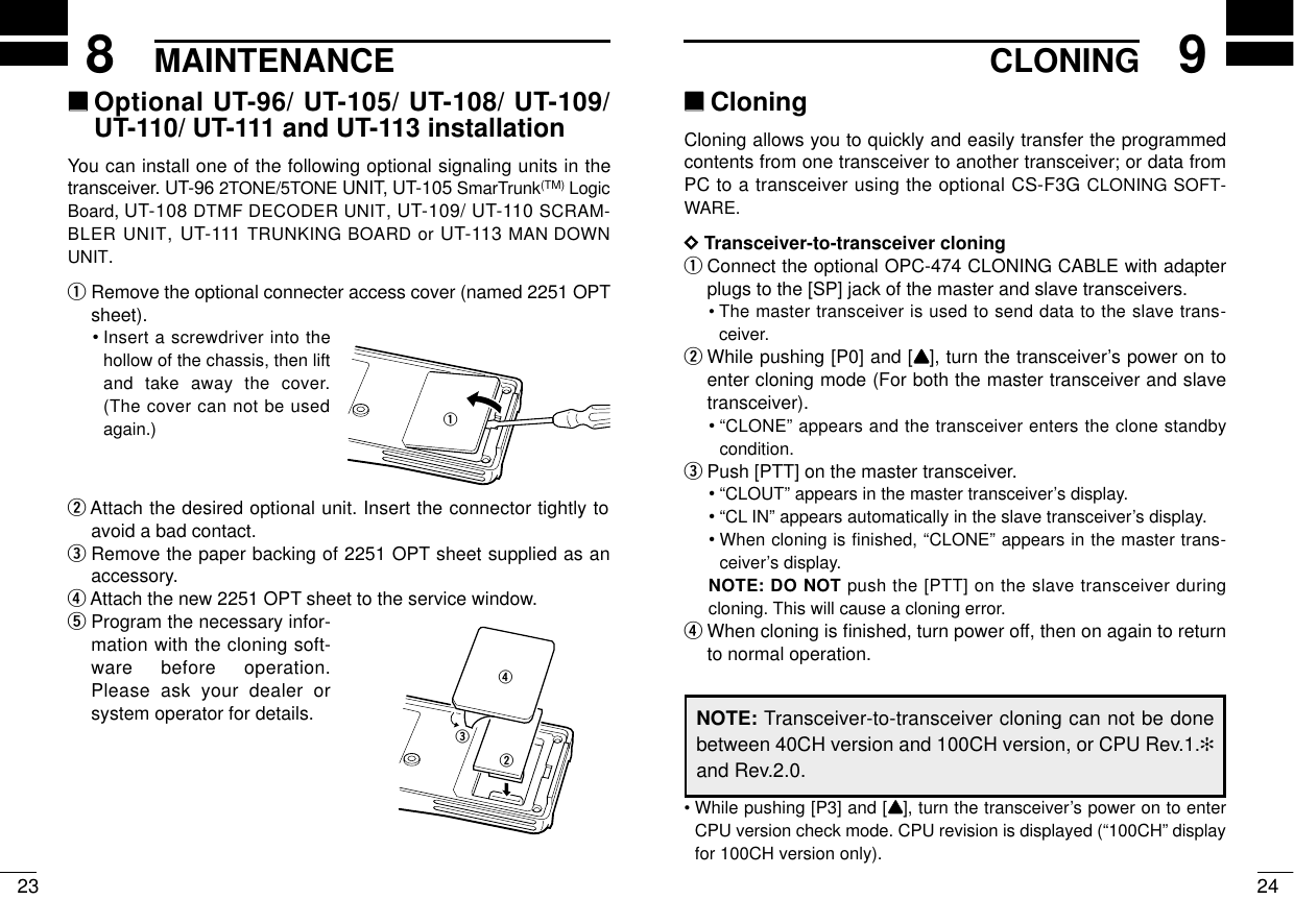 MAINTENANCE249CLONING238‘‘Optional UT-96/ UT-105/ UT-108/ UT-109/UT-110/ UT-111 and UT-113 installationYou can install one of the following optional signaling units in thetransceiver. UT-96 2TONE/5TONE UNIT, UT-105 SmarTrunk(TM) LogicBoard, UT-108 DTMF DECODER UNIT, UT-109/ UT-110 SCRAM-BLER UNIT, UT-111 TRUNKING BOARD or UT-113 MAN DOWNUNIT.qRemove the optional connecter access cover (named 2251 OPTsheet).•Insert a screwdriver into thehollow of the chassis, then liftand take away the cover.(The cover can not be usedagain.)wAttach the desired optional unit. Insert the connector tightly toavoid a bad contact.eRemove the paper backing of 2251 OPT sheet supplied as anaccessory.rAttach the new 2251 OPT sheet to the service window.tProgram the necessary infor-mation with the cloning soft-ware before operation.Please ask your dealer orsystem operator for details.werq‘‘CloningCloning allows you to quickly and easily transfer the programmedcontents from one transceiver to another transceiver; or data fromPC to a transceiver using the optional CS-F3G CLONING SOFT-WARE.DDTransceiver-to-transceiver cloningqConnect the optional OPC-474 CLONING CABLE with adapterplugs to the [SP] jack of the master and slave transceivers.•The master transceiver is used to send data to the slave trans-ceiver.wWhile pushing [P0] and [YY], turn the transceiver’s power on toenter cloning mode (For both the master transceiver and slavetransceiver).•“CLONE” appears and the transceiver enters the clone standbycondition.ePush [PTT] on the master transceiver.•“CLOUT” appears in the master transceiver’s display.•“CL IN” appears automatically in the slave transceiver’s display.•When cloning is finished, “CLONE” appears in the master trans-ceiver’s display.NOTE: DO NOT push the [PTT] on the slave transceiver duringcloning. This will cause a cloning error.rWhen cloning is ﬁnished, turn power off, then on again to returnto normal operation.•While pushing [P3] and [YY], turn the transceiver’s power on to enterCPU version check mode. CPU revision is displayed (“100CH” displayfor 100CH version only).NOTE: Transceiver-to-transceiver cloning can not be donebetween 40CH version and 100CH version, or CPU Rev.1.✻and Rev.2.0.