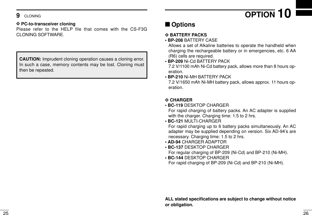 259CLONING2610OPTIONALL stated speciﬁcations are subject to change without noticeor obligation.‘‘OptionsDDBATTERY PACKS• BP-208 BATTERY CASEAllows a set of Alkaline batteries to operate the handheld whencharging the rechargeable battery or in emergencies, etc. 6 AA(R6) cells are required.• BP-209 Ni-Cd BATTERY PACK7.2 V/1100 mAh Ni-Cd battery pack, allows more than 8 hours op-eration.• BP-210 Ni-MH BATTERY PACK7.2 V/1650 mAh Ni-MH battery pack, allows approx. 11 hours op-eration.DDCHARGER• BC-119 DESKTOP CHARGERFor rapid charging of battery packs. An AC adapter is suppliedwith the charger. Charging time: 1.5 to 2 hrs.• BC-121 MULTI-CHARGERFor rapid charging up to 6 battery packs simultaneously. An ACadapter may be supplied depending on version. Six AD-94’s arenecessary. Charging time: 1.5 to 2 hrs.•AD-94 CHARGER ADAPTOR• BC-137 DESKTOP CHARGERFor regular charging of BP-209 (Ni-Cd) and BP-210 (Ni-MH).• BC-144 DESKTOP CHARGERFor rapid charging of BP-209 (Ni-Cd) and BP-210 (Ni-MH).DDPC-to-transceiver cloningPlease refer to the HELP file that comes with the CS-F3GCLONING SOFTWARE.CAUTION: Imprudent cloning operation causes a cloning error.In such a case, memory contents may be lost. Cloning mustthen be repeated.