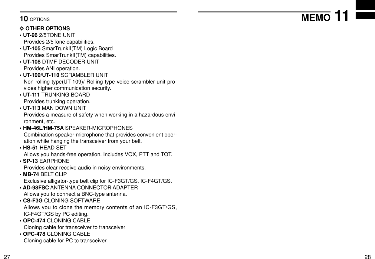 2710 OPTIONS2811MEMODDOTHER OPTIONS• UT-96 2/5TONE UNITProvides 2/5Tone capabilities.• UT-105 SmarTrunkII(TM) Logic BoardProvides SmarTrunkII(TM) capabilities.• UT-108 DTMF DECODER UNITProvides ANI operation.• UT-109/UT-110 SCRAMBLER UNITNon-rolling type(UT-109)/ Rolling type voice scrambler unit pro-vides higher communication security.• UT-111 TRUNKING BOARDProvides trunking operation.• UT-113 MAN DOWN UNITProvides a measure of safety when working in a hazardous envi-ronment, etc. • HM-46L/HM-75A SPEAKER-MICROPHONESCombination speaker-microphone that provides convenient oper-ation while hanging the transceiver from your belt.• HS-51 HEAD SETAllows you hands-free operation. Includes VOX, PTT and TOT.• SP-13 EARPHONEProvides clear receive audio in noisy environments.• MB-74 BELT CLIPExclusive alligator-type belt clip for IC-F3GT/GS, IC-F4GT/GS.• AD-98FSC ANTENNA CONNECTOR ADAPTERAllows you to connect a BNC-type antenna.• CS-F3G CLONING SOFTWAREAllows you to clone the memory contents of an IC-F3GT/GS,IC-F4GT/GS by PC editing.• OPC-474 CLONING CABLECloning cable for transceiver to transceiver• OPC-478 CLONING CABLECloning cable for PC to transceiver.