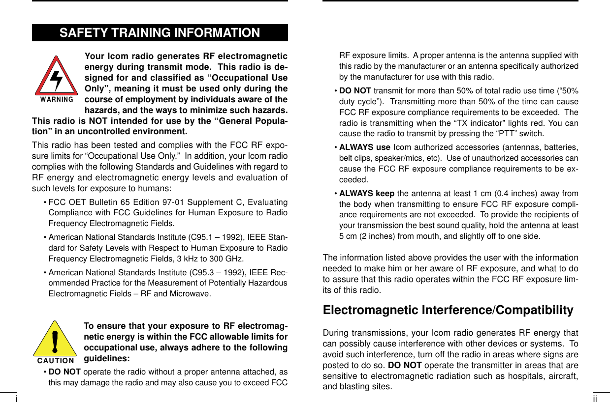 iiiRF exposure limits.  A proper antenna is the antenna supplied withthis radio by the manufacturer or an antenna speciﬁcally authorizedby the manufacturer for use with this radio.•DO NOT transmit for more than 50% of total radio use time (“50%duty cycle”).  Transmitting more than 50% of the time can causeFCC RF exposure compliance requirements to be exceeded.  Theradio is transmitting when the “TX indicator” lights red. You cancause the radio to transmit by pressing the “PTT” switch.•ALWAYS use Icom authorized accessories (antennas, batteries,belt clips, speaker/mics, etc).  Use of unauthorized accessories cancause the FCC RF exposure compliance requirements to be ex-ceeded.•ALWAYS keep the antenna at least 1 cm (0.4 inches) away fromthe body when transmitting to ensure FCC RF exposure compli-ance requirements are not exceeded.  To provide the recipients ofyour transmission the best sound quality, hold the antenna at least5 cm (2 inches) from mouth, and slightly off to one side.The information listed above provides the user with the informationneeded to make him or her aware of RF exposure, and what to doto assure that this radio operates within the FCC RF exposure lim-its of this radio.Electromagnetic Interference/CompatibilityDuring transmissions, your Icom radio generates RF energy thatcan possibly cause interference with other devices or systems.  Toavoid such interference, turn off the radio in areas where signs areposted to do so. DO NOT operate the transmitter in areas that aresensitive to electromagnetic radiation such as hospitals, aircraft,and blasting sites.Your Icom radio generates RF electromagneticenergy during transmit mode.  This radio is de-signed for and classified as “Occupational UseOnly”, meaning it must be used only during thecourse of employment by individuals aware of thehazards, and the ways to minimize such hazards.This radio is NOT intended for use by the “General Popula-tion” in an uncontrolled environment.This radio has been tested and complies with the FCC RF expo-sure limits for “Occupational Use Only.”  In addition, your Icom radiocomplies with the following Standards and Guidelines with regard toRF energy and electromagnetic energy levels and evaluation ofsuch levels for exposure to humans:• FCC OET Bulletin 65 Edition 97-01 Supplement C, EvaluatingCompliance with FCC Guidelines for Human Exposure to RadioFrequency Electromagnetic Fields.• American National Standards Institute (C95.1 – 1992), IEEE Stan-dard for Safety Levels with Respect to Human Exposure to RadioFrequency Electromagnetic Fields, 3 kHz to 300 GHz.• American National Standards Institute (C95.3 – 1992), IEEE Rec-ommended Practice for the Measurement of Potentially HazardousElectromagnetic Fields – RF and Microwave.To ensure that your exposure to RF electromag-netic energy is within the FCC allowable limits foroccupational use, always adhere to the followingguidelines:•DO NOT operate the radio without a proper antenna attached, asthis may damage the radio and may also cause you to exceed FCCWARNINGCAUTIONSAFETY TRAINING INFORMATION